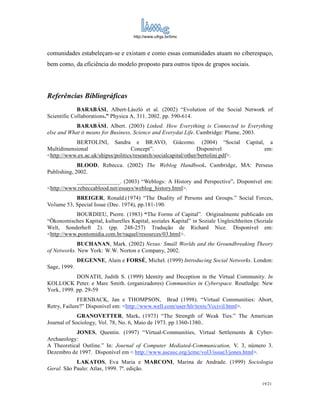 http://www.ufrgs.br/limc



comunidades estabeleçam-se e existam e como essas comunidades atuam no ciberespaço,
bem como, da eficiência do modelo proposto para outros tipos de grupos sociais.




Referências Bibliográficas
             BARABÁSI, Albert-László et al. (2002) “Evolution of the Social Network of
Scientific Collaborations.” Physica A, 311. 2002. pp. 590-614.
            BARABÁSI, Albert. (2003) Linked. How Everything is Connected to Everything
else and What it means for Business, Science and Everydai Life. Cambridge: Plume, 2003.
           BERTOLINI, Sandra e BRAVO, Giácomo. (2004) “Social                       Capital,     a
Multidimensional                    Concept”.                    Disponível                    em:
<http://www.ex.ac.uk/shipss/politics/research/socialcapital/other/bertolini.pdf>.
             BLOOD, Rebecca. (2002) The Weblog Handbook. Cambridge, MA: Perseus
Publishing, 2002.
           _______________. (2003) “Weblogs: A History and Perspective”. Disponível em:
<http://www.rebeccablood.net/essays/weblog_history.html>.
           BREIGER, Ronald.(1974) “The Duality of Persons and Groups.” Social Forces,
Volume 53, Special Issue (Dec. 1974), pp.181-190.
           BOURDIEU, Pierre. (1983) “The Forms of Capital”. Originalmente publicado em
“Ökonomisches Kapital, kulturelles Kapital, soziales Kapital” in Soziale Ungleichheiten (Soziale
Welt, Sonderheft 2). (pp. 248-257) Tradução de Richard Nice. Disponível em:
<http://www.pontomidia.com.br/raquel/resources/03.html>.
            BUCHANAN, Mark. (2002) Nexus: Small Worlds and the Groundbreaking Theory
of Networks. New York: W.W. Norton e Company, 2002.
              DEGENNE, Alain e FORSÉ, Michel. (1999) Introducing Social Networks. London:
Sage, 1999.
            DONATH, Judith S. (1999) Identity and Deception in the Virtual Community. In
KOLLOCK Peter. e Marc Smith. (organizadores) Communities in Cyberspace. Routledge. New
York, 1999. pp. 29-59
             FERNBACK, Jan e THOMPSON, Brad (1998). “Virtual Communities: Abort,
Retry, Failure?” Disponível em: <http://www.well.com/user/hlr/texts/Vccivil.html>.
             GRANOVETTER, Mark. (1973) “The Strength of Weak Ties.” The American
Journal of Sociology, Vol. 78, No. 6, Maio de 1973. pp 1360-1380..
           JONES, Quentin. (1997) “Virtual-Communities, Virtual Settlements & Cyber-
Archaeology:
A Theoretical Outline.” In: Journal of Computer Mediated-Communication, V. 3, número 3.
Dezembro de 1997. Disponível em < http://www.ascusc.org/jcmc/vol3/issue3/jones.html>.
            LAKATOS, Eva Maria e MARCONI, Marina de Andrade. (1999) Sociologia
Geral. São Paulo: Atlas, 1999. 7ª. edição.

                                                                                           19/21
 