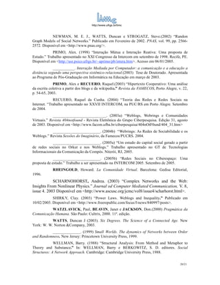 http://www.ufrgs.br/limc



            NEWMAN, M. E. J., WATTS, Duncan e STROGATZ, Steve.(2002) “Randon
Graph Models of Social Networks.” Publicado em Fevereiro de 2002. PNAS, vol. 99, pp. 2566-
2572. Disponível em <http://www.pnas.org/>.
            PRIMO, Alex. (1998) “Interação Mútua e Interação Reativa: Uma proposta de
Estudo.” Trabalho apresentado no XXI Congresso da Intercom em setembro de 1998. Recife, PE.
Disponível em <http://usr.psico.ufrgs.br/~aprimo/pb/intera.htm>. Acesso em 06/01/2005.
             ___________. Interação Mediada por Computador: a comunicação e a educação a
distância segundo uma perspectiva sistêmico-relacional.(2003) Tese de Doutorado. Apresentada
ao Programa de Pós-Graduação em Informática na Educação em março de 2003.
             PRIMO, Alex e RECUERO, Raquel.(2003) “Hipertexto Cooperativo: Uma análise
da escrita coletiva a partir dos blogs e da wikipedia.” Revista da FAMECOS, Porto Alegre, v. 22,
p. 54-65, 2003.
             RECUERO, Raquel da Cunha. (2004) “Teoria das Redes e Redes Sociais na
Internet. “Trabalho apresentado no XXVII INTERCOM, na PUC/RS em Porto Alegre. Setembro
de 2004.
             ___________________________. (2003a) “Weblogs, Webrings e Comunidades
Virtuais.” Revista 404notfound - Revista Eletrônica do Grupo Ciberpesquisa. Edição 31, agosto
de 2003. Disponível em <http://www.facom.ufba.br/ciberpesquisa/404nOtF0und/404_31.htm>
           ________________________. (2004b) “Webrings: As Redes de Sociabilidade e os
Weblogs.” Revista Sessões do Imaginário, da Famecos/PUCRS. 2004.
            ________________________. (2005a) “Um estudo do capital social gerado a partir
de redes sociais no Orkut e nos Weblogs.” Trabalho apresentado no GT de Tecnologias
Informacionais da Comunicação da Compós. Niterói, RJ, 2005.
             ________________________. (2005b) “Redes Sociais no Ciberespaço: Uma
proposta de estudo.” Trabalho a ser apresentado na INTERCOM 2005. Setembro de 2005.
            RHEINGOLD, Howard. La Comunidade Virtual. Barcelona: Gedisa Editorial,
1996.
            SCHARNOHORST, Andrea. (2003) “Complex Networks and the Web:
Insights From Nonlinear Physics.” Journal od Computer Mediated Communication, V. 8,
issue 4. 2003 Disponível em <http://www.ascusc.org/jcmc/vol8/issue4/scharhorst.html>.
            SHIRKY, Clay. (2003) “Power Laws. Weblogs and Inequality.” Publicado em
10/02/2003. Disponível em <http://www.freerepublic.com/focus/f-news/840997/posts>.
          WATZLAVICK, Paul, BEAVIN, Janet e JACKSON, Don.(2000) Pragmática da
Comunicação Humana. São Paulo: Cultrix, 2000. 11ª. edição.
           WATTS, Duncan J (2003). Six Degrees. The Science of a Connected Age. New
York: W. W. Norton &Company, 2003.
          ______________. (1999) Small Worlds. The dynamics of Networks between Order
and Randomness. New Jersey: Princetown University Press, 1999.
             WELLMAN, Barry. (1988) “Structural Analysis: From Method and Metaphor to
Theory and Substance.” In: WELLMAN, Barry e BERKOWITZ, S. D. editores. Social
Structures: A Network Approach. Cambridge: Cambridge University Press, 1988.


                                                                                           20/21
 