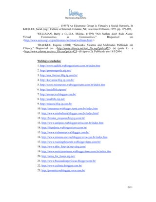 http://www.ufrgs.br/limc



          _______________. (1997) An Electronic Group is Virtually a Social Network. In
KIESLER, Sarah (org.) Culture of Internet. Hilsdale, NJ: Lawrence Erlbaum, 1997. pp. 179-205.
           WELLMAN, Barry e GULIA, Milena.. (1999) “Net Surfers don't Ride Alone:
Virtual       Communities           as        Communities.” Disponível        em
<http://www.acm.org/~ccp/references/wellman/wellman.html.>
           THACKER, Eugene. (2004) “Networks, Swarms and Multitudes Publicado em
Ctheory.” Disponível em: <http://www.ctheory.net/text_file.asp?pick=422> (a) (parte 1) e
<http://www.ctheory.net/text_file.asp?pick=423> (b) (parte 2). Publicado em 18/5/2004.


            Weblogs estudados:
            1. http://www.sadlife.weblogger.terra.com.br/index.htm
            2. http://proannagorda.zip.net/
            3. http://ana_forever.blig.ig.com.br/
            4. http://katyanna.blig.ig.com.br/
            5. http://www.miomesmo.weblogger.terra.com.br/index.htm
            6. http://sarahfilth.zip.net/
            7. http://anorexics.blogger.com.br/
            8. http://ana4life.zip.net/
            9. http://miaeeu.blig.ig.com.br/
            10. http://anaeanna.weblogger.terra.com.br/index.htm
            11. http://www.miabulimia.blogger.com.br/index.html
            12. http://brooke_mcqueen.blig.ig.com.br/
            13. http://www.antipeso.weblogger.terra.com.br/index.htm
            14. http://friendmia.weblogger.terra.com.br/
            15. http://www.vidaanorexica.blogger.com.br/
            16. http://www.mianne-mel.weblogger.terra.com.br/index.htm
            17. http://www.waitingthedeath.weblogger.terra.com.br/
            18. http://www.thin_forever.bravelog.com/
            19. http://www.noticiasmianna.weblogger.terra.com.br/index.htm
            20. http://anna_for_bones.zip.net/
            21. http://www.buscandoaperfeicao.blogger.com.br/
            22. http://www.culimia.blogger.com.br/
            23. http://proanita.weblogger.terra.com.br/




                                                                                        21/21
 