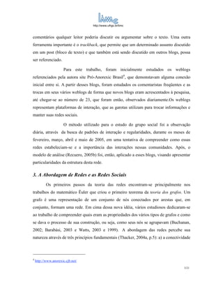 http://www.ufrgs.br/limc



comentários qualquer leitor poderia discutir ou argumentar sobre o texto. Uma outra
ferramenta importante é o trackback, que permite que um determinado assunto discutido
em um post (bloco de texto) e que também está sendo discutido em outros blogs, possa
ser referenciado.

                       Para este trabalho, foram inicialmente estudados os weblogs
referenciados pela autora site Pró-Anorexic Brasil4, que demonstavam alguma conexão
inicial entre si. A partir desses blogs, foram estudados os comentaristas freqüentes e as
trocas em seus vários weblogs de forma que novos blogs eram acrescentados à pesquisa,
até chegar-se ao número de 23, que foram então, observados diariamente.Os weblogs
representam plataformas de interação, que as garotas utilizam para trocar informações e
manter suas redes sociais.

                       O método utilizado para o estudo do grupo social foi a observação
diária, através da busca de padrões de interação e regularidades, durante os meses de
fevereiro, março, abril e maio de 2005, em uma tentativa de compreender como essas
redes estabeleciam-se e a importância das interações nessas comunidades. Após, o
modelo de análise (Recuero, 2005b) foi, então, aplicado a esses blogs, visando apresentar
particularidades da estrutura desta rede.

3. A Abordagem de Redes e as Redes Sociais
           Os primeiros passos da teoria das redes encontram-se principalmente nos
trabalhos do matemático Ëuler que criou o primeiro teorema da teoria dos grafos. Um
grafo é uma representação de um conjunto de nós conectados por arestas que, em
conjunto, formam uma rede. Em cima dessa nova idéia, vários estudiosos dedicaram-se
ao trabalho de compreender quais eram as propriedades dos vários tipos de grafos e como
se dava o processo de sua construção, ou seja, como seus nós se agrupavam (Buchanan,
2002; Barabási, 2003 e Watts, 2003 e 1999). A abordagem das redes percebe sua
natureza através de três princípios fundamentais (Thacker, 2004a, p.5): a) a conectividade



4
    http://www.anorexic.cjb.net/
                                                                                      3/21
 