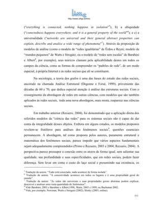http://www.ufrgs.br/limc



(“everything is connected, nothing happens in isolation”5); b) a ubiquidade
(“conectedness happens everywhere, and it is a general property of the world”6); e c) a
universalidade (“networks are universal and their general abstract properties can
explain, describe and analize a wide range of phenomena”7). Através da proposição de
modelos de análise (como o modelo de “redes igualitárias” de Ërdos e Reyni; modelo de
“mundos pequenos” de Watts e Strogatz; ou o modelo de “redes sem escalas” de Barabási
e Albert8, por exemplo), seus teóricos clamam pela aplicabilidade destes em todos os
campos da ciência, como as formas de compreender os “padrões de rede”, de um modo
especial, à própria Internet e às redes sociais que ali se constituem.

           Na sociologia, a teoria dos grafos é uma das bases do estudo das redes sociais,
ancorado na chamada Análise Estrutural (Degenne e Forsé, 1999), proveniente das
décadas de 60 e 70, que dedica especial atenção à análise das estruturas sociais. Com o
ressurgimento da abordagem de redes em outras ciências, com modelos que são também
aplicados às redes sociais, toda uma nova abordagem, mais mista, reaparece nas ciências
sociais.

           Em trabalho anterior (Recuero, 2004), foi demonstrado que a aplicação direta dos
referidos modelos da “ciência das redes” para os sistemas sociais não é capaz de dar
conta da integralidade desses objetos. Embora em alguns estudos, os modelos propostos
revelem-se frutíferos para análises dos fenômenos sociais9, questões essenciais
permanecem. A abordagem, tal como proposta pelos autores, puramente estrutural e
matemática dos fenômenos sociais, parece impedir que vários aspectos fundamentais
sejam adequadamente compreendidos (Primo e Recuero, 2003 e 2004; Recuero, 2004). A
perspectiva parece pressupor a conexão entre os atores de forma igual, sem salientar sua
qualidade, sua profundidade e suas especificidades, que em redes sociais, podem fazer
diferença. Sem levar em conta o custo do laço social e presumindo sua existência, os

5
  Tradução da autora: “Tudo está conectado, nada acontece de forma isolada”.
6
  Tradução da autora: “A conectividade acontece em todos os lugares e é uma propriedade geral do
mundo”.
7
  Tradução da autora: “As redes são universais e suas propriedades gerais abstratas podem explicar,
descrever e analisar uma vasta quantidade de fenômenos”.
8
  Vide Barabási, 2003 e Barabási e Albert,1998; Watts, 2003 e 1999; ou Buchanan 2002.
9
  Vide, por exemplo, Newman, Watts e Strogatz (2002), Shirky (2003, online).
                                                                                               4/21
 