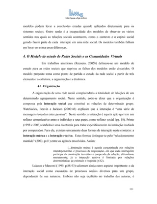 http://www.ufrgs.br/limc



modelos podem levar a conclusões erradas quando aplicados diretamente para os
sistemas sociais. Outro senão é a incapacidade dos modelos de observar os vários
sentidos nos quais as relações sociais acontecem, como o contexto e o capital social
gerado fazem parte de cada interação em uma rede social. Os modelos também falham
em levar em conta essas diferenças.

4. O Modelo de estudo de Redes Sociais e as Comunidades Virtuais
               Em trabalhos anteriores (Recuero, 2005b) delineou-se um modelo de
estudo para as redes sociais que suprisse as falhas dos modelos então discutidos. O
modelo proposto toma como ponto de partida o estudo da rede social a partir de três
elementos: a estrutura, a organização e a dinâmica.

           4.1. Organização

       A organização de uma rede social compreenderia a totalidade de relações de um
determinado agrupamento social. Neste sentido, pode-se dizer que a organização é
composta pela interação social que constitui as relações de determinado grupo.
Watzlavick, Beavin e Jackson (2000:46) explicam que a interação é “uma série de
mensagens trocadas entre pessoas”. Neste sentido, a interação é aquela ação que tem um
reflexo comunicativo entre o indivíduo e seus pares, como reflexo social (pg. 18). Primo
(1998 e 2003) estabelece uma dicotomia para tratar especificamente da interação mediada
por computador. Para ele, existem unicamente duas formas de interação neste contexto: a
interação mútua e a interação reativa. Estas formas distingue-se pelo “relacionamento
mantido” (2003, p.61) entre os agentes envolvidos. Assim:

                                     (...)interação mútua é aquela caracterizada por relações
                        interdependentes e processos de negociação, em que cada interagente
                        participa da construção inventiva e cooperada da relação, afetando-se
                        mutuamente; já a interação reativa é limitada por relações
                        determinísticas de estímulo e resposta (p.62).
       Lakatos e Marconi (1999, p.88-93) salientam ainda outro aspecto importante: o da
interação social como causadora de processos sociais diversos para um grupo,
dependendo de sua natureza. Embora não seja explícito no trabalho das autoras, é



                                                                                         5/21
 