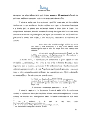 http://www.ufrgs.br/limc



perceptível que a interação social, a partir de suas naturezas diferenciadas influencie os
processos sociais que culminam em cooperação, competição e conflito.

        A interação social, nos blogs pró-Anna e pró-Mia observados tem importância
fundamental. A rede social tem a função crucial de suporte para os distúrbios alimentares
e é crucial para as garotas que encontrem suporte e apoio junto a outras, que
compartilham do mesmo problema. Embora os weblogs não sejam atualizados com muita
freqüência (a maioria das garotas passa por algum tipo de controle dos pais e familiares
para evitar o contato com a rede), a cada novo post, é reafirmada a necessidade do
contato.

                                          Nossa meus dedos estavam loucos pra escrever esse post é
                            tanta coisa q anda acontecendo q o blog acaba fikando meio
                            abandonado sem contr os blogs das amigas q eu naum consigo mais
                            comentar...10
                                          no prox post respondo os coments,mto obrigada por tds
                            eles!!!é q se eu demorar o blig ñ posta....rs....e tbm volto pra deixar o
                            novo endereço certinho...bjões e força amigas!11
        Do mesmo modo, as solicitações por comentários e apoio repetem-se com
freqüência. Aparentemente, a rede social é vista como o elemento de conexão mais
importante para as meninas. A interação é tão fundamental que é fundamentalmente
cooperativa entre os membros da rede. As pró-anas e pró-mias são generosas e suportam
umas às outras com carinho, cooperando para que todas atinjam seus objetivos, deixando
recados nos blogs e fazendo promessas umas às outras.

                            Hei Cristal, to ti fiscalizando viu!!!!!!!!!!!!!!!! E não se desanime
                            nunca ok, afinal de contas já suportamos os primeiros 04 dias, e sabe o
                            que isso significa??? Que não temos outra saida que não seja apenas
                            cumpri-la!!!
                            Um dia, eu farei vários no food por semana!!!! Um dia......12
        A interação cooperativa é o fundamento desta rede social. Além de recados nos
weblogs, é fundamental a atuação de algumas meninas, que costumam passar em todos os
weblogs da rede deixando mensagens de apoio e acabam fortalecendo os laços entre

10
        Post      de      sexta-feira,      13       de     maio,    do      “Sad   Life”.     <blog
http://www.sadlife.weblogger.terra.com.br/index.htm>
11
   Post do dia 03 de maio do blog <http://brooke_mcqueen.blig.ig.com.br/>.
12
   Post de 05 de maio do blog <http://sarahfilth.zip.net/>.
                                                                                                 6/21
 