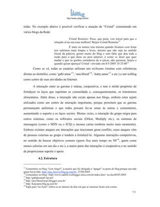 http://www.ufrgs.br/limc



todas. No exemplo abaixo é possível verificar a atuação de “Cristal” comentando em
vários blogs da Rede:

                                         Cristal Romeiro: Puxa, que pena, vou torcer para que a
                            situação aí na sua casa melhore! Beijos Cristal Romeiro 13
                                         É mais ou menos isso mesmo quando ficamos com fome
                            nos sentimos mais limpas e leves, mesmo que não seja no sentido
                            literal da palavra, gostei muito do blog e sem falar que dou toda a
                            razão para o que disse no post anterior, é como vc dizer que quer
                            mudar e que os gordos comedores de a~çúcar, não quisesse, beijos e
                            quando quiser apareça! Cristal - enviado em 8/5/2005 18:33:0014
        Como se vê, todas as usuárias utilizam um nickname (muitas com referências
diretas ao distúrbio, como ‘gabi-anna’15, ‘ana-blood’16, ‘katty-anna’17 e etc.) e um weblog
como centro de suas atividades na Internet.

        A interação entre as garotas é mútua, cooperativa, e tem o nítido propósito de
fortalecer os laços que suportam as comunidade e, consequentemente, os transtornos
alimentares. Além disso, a interação não existe apenas nos blogs, embora estes sejam
utilizados como um centro de interação importante, porque permitem que as garotas
permaneçam anônimas e que todas possam ler-se umas às outras e comentarem,
aumentando o suporte e os laços sociais. Muitas vezes, a interação do grupo migra para
outros sistemas, como os softwares sociais (Orkut, Multiply etc.), os sistemas de
mensagens (como o MSN ou o ICQ) e mesmo cartas (embora muito mais raramente).
Embora existam ataques em interações que tencionam gerar conflito, esses ataques vêm
de pessoas externas ao grupo e tendem a fortalecê-lo. Algumas interações competitivas,
no sentido de buscar objetivos comuns (quem fica mais tempo no NF18, quem come
menos calorias em um dia e etc.), a maior parte das interações é cooperativa e no sentido
de proporcionar suporte e apoio.

             4.2. Estrutura

13
   Comentário no blog “Lost Angel”, à usuária que foi obrigada a “apagar” os posts do blog porque sua mãe
quase havia lido. http://ana_forever.blig.ig.com.br/, 25/04/2005.
14
   Comentário no blog <http://www.sadlife.weblogger.terra.com.br/index.htm> no dia 08/05/2005.
15
   http://gabiproana9.zip.net/
16
   http://ana-blood-tears.blogger.com.br/
17
   http://katyanna.blig.ig.com.br/
18
   Sigla para “no food”, refere-se ao número de dias em que as meninas ficam sem comer.
                                                                                                    7/21
 