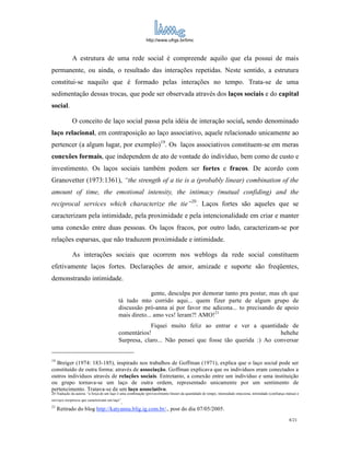 http://www.ufrgs.br/limc



             A estrutura de uma rede social é compreende aquilo que ela possui de mais
permanente, ou ainda, o resultado das interações repetidas. Neste sentido, a estrutura
constitui-se naquilo que é formado pelas interações no tempo. Trata-se de uma
sedimentação dessas trocas, que pode ser observada através dos laços sociais e do capital
social.

             O conceito de laço social passa pela idéia de interação social, sendo denominado
laço relacional, em contraposição ao laço associativo, aquele relacionado unicamente ao
pertencer (a algum lugar, por exemplo)19. Os laços associativos constituem-se em meras
conexões formais, que independem de ato de vontade do indivíduo, bem como de custo e
investimento. Os laços sociais também podem ser fortes e fracos. De acordo com
Granovetter (1973:1361), “the strength of a tie is a (probably linear) combination of the
amount of time, the emotional intensity, the intimacy (mutual confiding) and the
reciprocal services which characterize the tie”20. Laços fortes são aqueles que se
caracterizam pela intimidade, pela proximidade e pela intencionalidade em criar e manter
uma conexão entre duas pessoas. Os laços fracos, por outro lado, caracterizam-se por
relações esparsas, que não traduzem proximidade e intimidade.

             As interações sociais que ocorrem nos weblogs da rede social constituem
efetivamente laços fortes. Declarações de amor, amizade e suporte são freqüentes,
demonstrando intimidade.

                                                         gente, desculpa por demorar tanto pra postar, mas eh que
                                           tá tudo mto corrido aqui... quem fizer parte de algum grupo de
                                           discussão pró-anna aí por favor me adicona... to precisando de apoio
                                           mais direto... amo vcs! leram?! AMO!21
                                                        Fiquei muito feliz ao entrar e ver a quantidade de
                                           comentários!                                                hehehe
                                           Surpresa, claro... Não pensei que fosse tão querida :) Ao conversar


19
  Breiger (1974: 183-185), inspirado nos trabalhos de Goffman (1971), explica que o laço social pode ser
constituído de outra forma: através de associação. Goffman explicava que os individuos eram conectados a
outros indivíduos através de relações sociais. Entretanto, a conexão entre um indivíduo e uma instituição
ou grupo tornava-se um laço de outra ordem, representado unicamente por um sentimento de
pertencimento. Tratava-se de um laço associativo.
20 Tradução da autora: “a força de um laço é uma combinação (provavelmente linear) da quantidade de tempo, intensidade emociona, intimidade (confiança mútua) e
serviços recíprocos que caracterizam um laço”
                                 .
21
     Retirado do blog http://katyanna.blig.ig.com.br/., post do dia 07/05/2005.
                                                                                                                                                        8/21
 