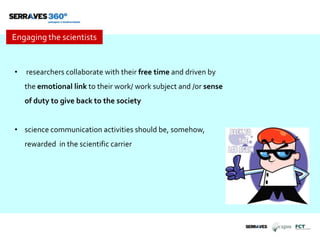 Engaging the scientists
• researchers collaborate with their free time and driven by
the emotional link to their work/ work subject and /or sense
of duty to give back to the society
• science communication activities should be, somehow,
rewarded in the scientific carrier
 