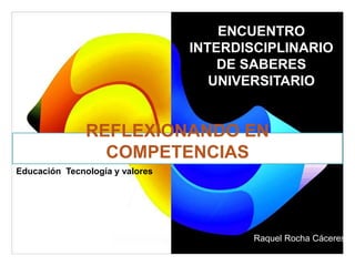REFLEXIONANDO EN
COMPETENCIAS
ENCUENTRO
INTERDISCIPLINARIO
DE SABERES
UNIVERSITARIO
Raquel Rocha Cáceres
Educación Tecnología y valores
 