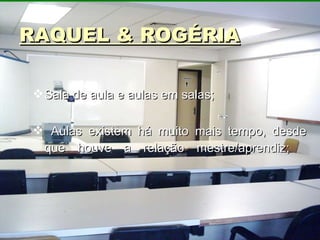 RAQUEL & ROGÉRIA Sala de aula e aulas em salas; Aulas existem há muito mais tempo, desde que houve a relação mestre/aprendiz;      