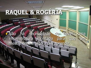 RAQUEL & ROGÉRIA Não há necessidade de haver uma infraestrutura montada para que um mestre ensine algo a um aprendiz. 