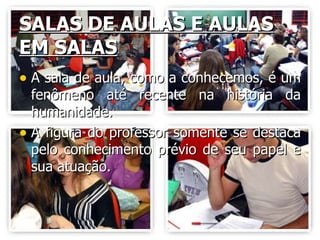 SALAS DE AULAS E AULAS EM SALAS A sala de aula, como a conhecemos, é um fenômeno até recente na história da humanidade. A figura do professor somente se destaca pelo conhecimento prévio de seu papel e sua atuação. 