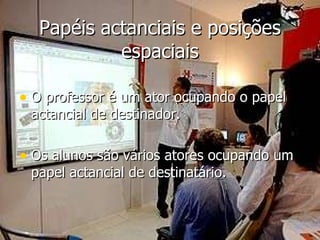 Papéis actanciais e posições espaciais O professor é um ator ocupando o papel actancial de destinador. Os alunos são vários atores ocupando um papel actancial de destinatário.  