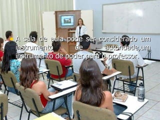 A sala de aula pode ser considerado um instrumento de autoridade,um instrumento de poder para o professor. 