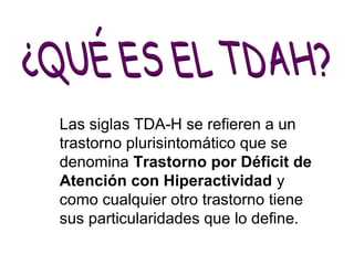 Las siglas TDA-H se refieren a un 
trastorno plurisintomático que se 
denomina Trastorno por Déficit de 
Atención con Hiperactividad y 
como cualquier otro trastorno tiene 
sus particularidades que lo define. 
 