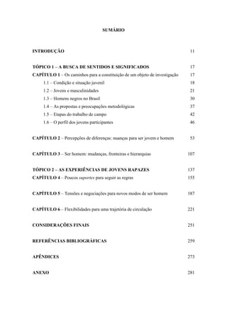 SUMÁRIO
INTRODUÇÃO 11
TÓPICO 1 – A BUSCA DE SENTIDOS E SIGNIFICADOS 17
CAPÍTULO 1 – Os caminhos para a constituição de um objeto de investigação
1.1 – Condição e situação juvenil
1.2 – Jovens e masculinidades
1.3 – Homens negros no Brasil
1.4 – As propostas e preocupações metodológicas
1.5 – Etapas do trabalho de campo
1.6 – O perfil dos jovens participantes
17
18
21
30
37
42
46
CAPÍTULO 2 – Percepções de diferenças: nuanças para ser jovem e homem 53
CAPÍTULO 3 – Ser homem: mudanças, fronteiras e hierarquias 107
TÓPICO 2 – AS EXPERIÊNCIAS DE JOVENS RAPAZES 137
CAPÍTULO 4 – Poucos suportes para seguir as regras 155
CAPÍTULO 5 – Tensões e negociações para novos modos de ser homem 187
CAPÍTULO 6 – Flexibilidades para uma trajetória de circulação 221
CONSIDERAÇÕES FINAIS 251
REFERÊNCIAS BIBLIOGRÁFICAS 259
APÊNDICES 273
ANEXO 281
 