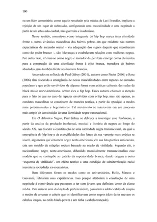 100
ou um líder comunitário, como aquele ressaltado pela música de Leci Brandão, implicou a
rejeição de um lugar de submissão, configurando uma masculinidade e uma negritude a
partir de um ethos não-cordial, mas guerreiro e insubmisso.
Nesse sentido, assumir-se como integrante do hip hop marca uma alteridade
frente a outras vivências masculinas dos bairros pobres em que residem: não nutrem
expectativas de ascensão social – via adequação dos signos daquilo que reconhecem
como do poder branco –, são lideranças e estabelecem relações com mulheres negras.
Por outro lado, afirmar-se como negro e morador da periferia emerge como elementos
para a construção de uma alteridade frente à elite branca, moradora de bairros
abastados, mas também frente aos homens brancos.
Ancorados na reflexão de Paul Gilroy (2001), autores como Pinho (2006) e Rosa
(2006) têm discutido a emergência de novas masculinidades entre rapazes de camadas
populares e que estão envolvidos de alguma forma com práticas culturais derivadas da
black music norte-americana, dentre eles o hip hop. Esses autores chamam a atenção
para o fato de que no caso de rapazes envolvidos com o hip hop, mas não apenas, as
condutas masculinas se constituem de maneira reativa, a partir da oposição a modos
mais predominantes e hegemônicos. Tal movimento se inscreveria em um processo
mais amplo de constituição de uma identidade negra transnacional.
Em O Atlântico Negro, Paul Gilroy se debruça a investigar esse fenômeno, a
partir da análise da produção intelectual, musical e literária de negros ao longo do
século XX. Ao discutir a constituição de uma identidade negra transnacional, da qual a
emergência do hip hop e de especificidades das letras de sua vertente mais poética se
insere, argumenta que o homem negro norte-americano, em sua luta política anti-racista,
cria um modelo de relações sociais baseado na noção de virilidade. Segundo ele, o
nacionalismo negro norte-americano, difundido mundialmente transnacionaliza esse
modelo que se contrapõe ao padrão da superioridade branca, dando origem a outro
“esquema de virilidade”, um efeito reativo a uma condição de subalternização racial
inerente a sociedades ex-escravistas.
Bem diferentes foram os modos como os universitários, Hélio, Marcos e
Giovanni, relataram suas experiências. Isso porque atribuíam à construção de uma
negritude à convivência que passaram a ter com jovens que definiam como de classe
média. Para marcar uma distinção de pertencimento, passaram a adotar estilos de roupas
e modos de arrumar o cabelo que os identificavam como negros (dois deles usavam os
cabelos longos, ao estilo black-power e um tinha o cabelo trançado).
 