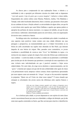 101
As chaves para a compreensão de suas explanações foram: o trânsito e a
mobilidade (e não a oposição) por diferentes circuitos da cidade onde se depararam
“com tudo quanto é tipo de gente que se possa imaginar”, inclusive a classe média,
frequentadora dos centros nobres como Moema, Pinheiros, Jardins, Vila Madalena e
Tatuapé, onde estão localizadas danceterias, bares e cinemas, que passaram a fazer parte
de seu cotidiano de lazer e fruição cultural: as universidades de alguns deles, em que há
a convivência entre aqueles que usam Dolce Gabbana e aqueles que apenas podem se
apropriar dos perfumes de marcas nacionais; e os espaços de trabalho, em que há uma
convivência e submissão a determinados pactos de convivência, como em organizações
do terceiro setor, comércios e bancos.
No diálogo entre eles, inicialmente, essa mobilidade pela cidade é ressaltada em
seus aspectos mais positivos: tomar contato com uma cidade diferente nas suas
paisagens e perspectivas, na monumentalidade que é a Cidade Universitária ou na
beleza de cafés encontrados nas regiões mais abastadas de São Paulo, que destoam
daquelas de seus bairros de origem. Mas, passados esses comentários, os jovens
ressaltaram a possibilidade de verem-se mais “livres” de fidelidades às regras e às
normas de seus espaços e grupos de origem, bem como das fofocas que condicionavam
suas condutas – o centro da cidade, ou melhor, a cidade em sua plenitude e a mobilidade
para circular por ela são elementos que permitem a construção de uma experiência e de
uma vivência mais individualizada em que é possível construir e forjar novas
subjetividades. Por outro lado, ela exige novos domínios e reposicionamentos, sair do
“gueto” e transitar por espaços em que não há uma solidariedade entre iguais de classe
e de pertencimento racial, tampouco valores comuns, foram experiências apresentadas
por esses rapazes como um momento de “choque” em que se faz necessário responder
às perguntas: “Quem sou eu? Como me situar nesse espaço?” É nessa situação que
emergem as articulações dos jovens acerca das diferenças entre sujeitos brancos e
negros.
Acho que esse choque acontece quando você começa a frequentar novos
espaços. E aí você começa questionar: o que eu sou? Em que patamar eu
estou? Agora, o playboy, o fato dele já ter a identidade dele formada... eles
são naturais, já estão naquele espaço que é só para brancos, convivem com
as mesmas pessoas sempre.
(Marcos, 23 anos, estudante universitário)
Ao se deslocar pela cidade, os jovens depararam-se com sujeitos de outra classe
social e necessitaram buscar por uma nova identidade e códigos de distinção, que já não
eram mais aqueles construídos no bairro, que lhes serviam para situá-los e identificá-los
 