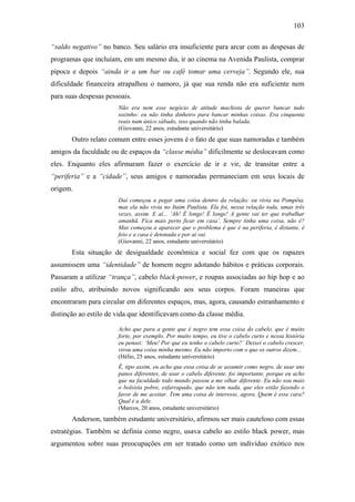 103
“saldo negativo” no banco. Seu salário era insuficiente para arcar com as despesas de
programas que incluíam, em um mesmo dia, ir ao cinema na Avenida Paulista, comprar
pipoca e depois “ainda ir a um bar ou café tomar uma cerveja”. Segundo ele, sua
dificuldade financeira atrapalhou o namoro, já que sua renda não era suficiente nem
para suas despesas pessoais.
Não era nem esse negócio de atitude machista de querer bancar tudo
sozinho: eu não tinha dinheiro para bancar minhas coisas. Era cinquenta
reais num único sábado, isso quando não tinha balada.
(Giovanni, 22 anos, estudante universitário)
Outro relato comum entre esses jovens é o fato de que suas namoradas e também
amigos da faculdade ou de espaços da “classe média” dificilmente se deslocavam como
eles. Enquanto eles afirmaram fazer o exercício de ir e vir, de transitar entre a
“periferia” e a “cidade”, seus amigos e namoradas permaneciam em seus locais de
origem.
Daí começou a pegar uma coisa dentro da relação: eu vivia na Pompéia,
mas ela não vivia no Itaim Paulista. Ela foi, nessa relação toda, umas três
vezes, assim. E aí... ‘Ah! É longe! É longe! A gente vai ter que trabalhar
amanhã. Fica mais perto ficar em casa’. Sempre tinha uma coisa, não é?
Mas começou a aparecer que o problema é que é na periferia, é distante, é
feio e a casa é detonada e por aí vai.
(Giovanni, 22 anos, estudante universitário)
Esta situação de desigualdade econômica e social fez com que os rapazes
assumissem uma “identidade” de homem negro adotando hábitos e práticas corporais.
Passaram a utilizar “trança”, cabelo black-power, e roupas associadas ao hip hop e ao
estilo afro, atribuindo novos significando aos seus corpos. Foram maneiras que
encontraram para circular em diferentes espaços, mas, agora, causando estranhamento e
distinção ao estilo de vida que identificavam como da classe média.
Acho que para a gente que é negro tem essa coisa do cabelo, que é muito
forte, por exemplo. Por muito tempo, eu tive o cabelo curto e nessa história
eu pensei: ‘Meu! Por que eu tenho o cabelo curto?’ Deixei o cabelo crescer,
virou uma coisa minha mesmo. Eu não importo com o que os outros dizem...
(Hélio, 25 anos, estudante universitário)
É, tipo assim, eu acho que essa coisa de se assumir como negro, de usar uns
panos diferentes, de usar o cabelo diferente, foi importante, porque eu acho
que na faculdade todo mundo passou a me olhar diferente. Eu não sou mais
o bolsista pobre, esfarrapado, que não tem nada, que eles estão fazendo o
favor de me aceitar. Tem uma coisa de interesse, agora. Quem é esse cara?
Qual é a dele.
(Marcos, 20 anos, estudante universitário)
Anderson, também estudante universitário, afirmou ser mais cauteloso com essas
estratégias. Também se definia como negro, usava cabelo ao estilo black power, mas
argumentou sobre suas preocupações em ser tratado como um indivíduo exótico nos
 