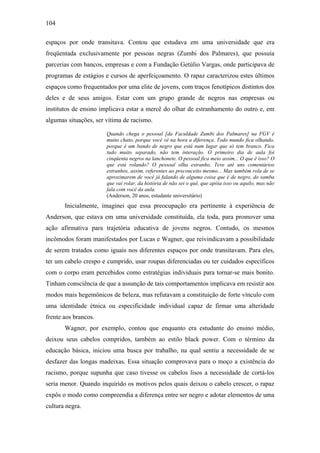 104
espaços por onde transitava. Contou que estudava em uma universidade que era
freqüentada exclusivamente por pessoas negras (Zumbi dos Palmares), que possuía
parcerias com bancos, empresas e com a Fundação Getúlio Vargas, onde participava de
programas de estágios e cursos de aperfeiçoamento. O rapaz caracterizou estes últimos
espaços como frequentados por uma elite de jovens, com traços fenotípicos distintos dos
deles e de seus amigos. Estar com um grupo grande de negros nas empresas ou
institutos de ensino implicava estar a mercê do olhar de estranhamento do outro e, em
algumas situações, ser vítima de racismo.
Quando chega o pessoal [da Faculdade Zumbi dos Palmares] na FGV é
muito chato, porque você vê na hora a diferença. Todo mundo fica olhando,
porque é um bando de negro que está num lugar que só tem branco. Fica
tudo muito separado, não tem interação. O primeiro dia de aula foi
cinqüenta negros na lanchonete. O pessoal fica meio assim... O que é isso? O
que está rolando? O pessoal olha estranho. Teve até uns comentários
estranhos, assim, referentes ao preconceito mesmo... Mas também rola de se
aproximarem de você já falando de alguma coisa que é de negro, do samba
que vai rolar, da história de não sei o quê, que apóia isso ou aquilo, mas não
fala com você da aula.
(Anderson, 20 anos, estudante universitário)
Inicialmente, imaginei que essa preocupação era pertinente à experiência de
Anderson, que estava em uma universidade constituída, ela toda, para promover uma
ação afirmativa para trajetória educativa de jovens negros. Contudo, os mesmos
incômodos foram manifestados por Lucas e Wagner, que reivindicavam a possibilidade
de serem tratados como iguais nos diferentes espaços por onde transitavam. Para eles,
ter um cabelo crespo e cumprido, usar roupas diferenciadas ou ter cuidados específicos
com o corpo eram percebidos como estratégias individuais para tornar-se mais bonito.
Tinham consciência de que a assunção de tais comportamentos implicava em resistir aos
modos mais hegemônicos de beleza, mas refutavam a constituição de forte vínculo com
uma identidade étnica ou especificidade individual capaz de firmar uma alteridade
frente aos brancos.
Wagner, por exemplo, contou que enquanto era estudante do ensino médio,
deixou seus cabelos compridos, também ao estilo black power. Com o término da
educação básica, iniciou uma busca por trabalho, na qual sentiu a necessidade de se
desfazer das longas madeixas. Essa situação comprovava para o moço a existência do
racismo, porque supunha que caso tivesse os cabelos lisos a necessidade de cortá-los
seria menor. Quando inquirido os motivos pelos quais deixou o cabelo crescer, o rapaz
expôs o modo como compreendia a diferença entre ser negro e adotar elementos de uma
cultura negra.
 