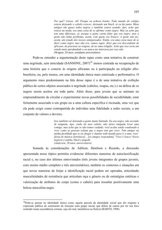 105
Por quê? (risos). Ah! Porque eu achava bonito. Todo mundo do colégio
estava deixando o cabelo crescer, deixando um black, aí eu fui junto. Meus
amigos são quase todos negros e também estava usando, tipo, acho que
estava na moda, era uma coisa de se afirmar como negro. Mas eu acho que
tem uma diferença, aí, porque a gente curtia falar que era negro, mas a
gente não tinha problema, assim, com quem era branco. A gente não fez,
assim, um estudo dos nossos antepassados. Então, era uma coisa mais de se
dizer como negro, mas não era, vamos supor, dizer que era descendente de
africano, de procurar as origens, de ter uma religião. Acho que isso seria um
estudo mais aprofundado e eu nunca me interessei por isso não.
(Wagner, 20 anos, estudante universitário)
Pode-se entender a argumentação deste rapaz como uma tentativa de construir
uma negritude, sem etnicidade (SANSONE, 2007)28
menos centrada na recuperação de
uma história que o conecte às origens africanas ou à participação na religião afro-
brasileira; ou, pelo menos, em uma identidade étnica mais estetizada e performativa. O
argumento mais predominante na fala desse rapaz é a de uma tentativa de exibição
pública de certos objetos associados à negritude (cabelos, roupas, etc.) e na defesa de os
negros serem aceitos em toda parte. Além disso, para jovens que se animam no
empreendimento de circular e experimentar novas possibilidades de sociabilidade, estar
fortemente associado a um grupo ou a uma cultura específica é recusada, uma vez que
ela pode exigir como contrapartida do indivíduo uma fidelidade a redes sociais, a um
conjunto de valores e deveres.
Isso também vai deixando a gente muito limitado. Eu sou negro, não escondo
de ninguém, tipo, cuido do meu cabelo, não deixo ninguém levar uma
comigo, mas acho que se não tomar cuidado, você acaba sendo condenado a
viver como as pessoas acham que o negro tem que viver. Tem amigos na
minha faculdade que se eu chegar e chamar todo mundo para ir a uma ‘rave’
[festa de música eletrônica]... [os amigos respondem] “Você é louco! Nosso
negócio é samba, black e pagode.
(Anderson, 20 anos, universitário)
Somada às considerações de Adílson, Denílson e Ricardo, a discussão
apresentada nesse tópico permitiu evidenciar diferentes maneiras de autoclassificação
racial e, no caso dos últimos entrevistados (três jovens integrantes de grupos juvenis,
com ensino médio completo e três universitários), também os contextos e situações em
que novas maneiras de forjar a identificação racial podem ser operadas, articulando
masculinidades de resistência que articulam raça e gênero ou de estratégias estéticas e
valorização de atributos do corpo (como o cabelo) para ressaltar positivamente uma
beleza masculina negra.
28
Pode-se pensar na identidade étnica como aquela parcela da identidade social que diz respeito a
expressão pública de sentimento de inserção num grupo social, que difere de outros por ter seu foco
centrado numa ascendência comum, seja ela real, metafórica ou fictícia (BARTH, 1998).
 