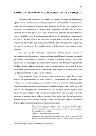107
CAPÍTULO 3 – SER HOMEM: MUDANÇAS, FRONTEIRAS E HIERARQUIAS
Nos grupos de entrevista, em especial no segundo encontro realizado com os
rapazes, o que é ser homem ou os sentidos atribuídos à masculinidade se constituiu na
pauta mais preponderante. A entrada nessa discussão se deu por um exercício29
, que
incentivou os participantes a comparar suas experiências de vida com a de seus
familiares mais velhos (avôs, pais e tios), de modo que pudessem descrever hábitos e
valores percebidos como determinantes nas práticas sociais que guiavam suas condutas
de vida e a de suas referências masculinas adultas. Esse exercício fez emergir um
conjunto de depoimentos que acenou para profundas transformações entre as gerações,
imersas em um contexto de mutações sociais e deslocamentos dos próprios grupos
familiares.
Por meio de tais discussões, tornaram-se também visíveis nuanças de
marcadores dos quais os rapazes lançaram mão para estabelecer fronteiras e hierarquias
que diferenciavam homens e mulheres e homens e de outros homens, tendo, neste
último caso, a configuração das práticas afetivo-sexuais uma dimensão preponderante.
Também ficaram evidentes contrastes entre os posicionamentos de jovens de menor
escolaridade (estudantes do ensino fundamental) e os daqueles com escolaridade mais
elevada (ensino médio concluído e universitários).
Para os catorze rapazes foi comum a percepção de que a experiência urbana
marcava as particularidades de suas vivências. Diferentemente dos membros mais
velhos de suas famílias, migrantes de contextos rurais e de economias de base agrária,
eles se constituíam em uma primeira geração nascida e/ou que viveu a maior parte dos
anos em uma metrópole. Para os entrevistados, essa diferença marcava a priori novos
modos de comportamento e de condutas masculinas, tendo em vista que as próprias
maneiras de manutenção da vida se alteraram. Seus avôs e pais foram homens que
trabalharam desde cedo, os mais velhos no campo, onde viviam a partir da organização
de atribuições masculinas e femininas fortemente marcadas.
Para meu avô, mulher era mulher e homem era homem... Quando chegava
alguém na casa dele, ele só olhava para a cara da minha avó e ela sabia o
que isso significava. Chegava uma visita em casa e era um homem, ela tinha
que ficar entocada na cozinha.
(Daniel, 24 anos, ensino médio concluído)
Meu avô era super machista. A juventude dele era de outra geração. É essa
questão mesmo de mulher na cozinha sempre. A mulher tem que ser submissa
29
Descrito no tópico que trata das abordagens metodológicas.
 