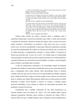 108
(...). Ele era muito rígido com a minha avó, tipo, aquela postura de coronel,
apesar de ele ter sido sempre bóia-fria.
(Matheus, 24 anos, ensino médio concluído)
O velho [avô] vivia naquela coisa bem de trabalho na roça mesmo. Minha
avó ficava em casa, cuidando dos filhos. Eles tiveram uma porrada de filhos,
os velhos não tinham sossego. Minha avó teve nove filhos. Eles não tinham
televisão.
(Ricardo, 18 anos, estudante do ensino fundamental)
Se a gente pensar em quem morava em São Paulo na época, acho que tem
aquilo que a gente aprendeu na escola, de ter uma coisa bem estratificada.
Você tinha a elite, que tinha carro e andava na [Avenida] Paulista e os
pobres. Mas no caso da minha família era tudo do interior, tudo trabalhando
no campo, então era aquela coisa do homem que trabalhava na terra mesmo,
de trabalho braçal. Meu avô era bem “rutz” mesmo, com a cabeça muito
limitada.
(Marcos, 22 anos, estudante universitário)
Embora tenha existido um relativo consenso sobre as mudanças entre a
experiência urbana deles e rural de seus familiares mais velhos, o modo como narraram
e avaliaram tais alterações variaram no interior dos grupos. Entre os jovens com ensino
médio concluído e universitários, ao iniciarem o relato sobre seus avôs, os jovens,
muitas vezes, em tom de estranhamento e reprovação, falaram de experiências marcadas
por uma forte subalternidade das mulheres ao domínio dos homens, que as confinavam
no âmbito doméstico e impunham-lhes restrições à vivência pública. A descrição de
homens que possuíam uma “postura de coronel”, na verdade, pode ser compreendida
como percepções de sujeitos que exerciam o poder decorrente de um sistema patriarcal,
assentado fortemente em uma divisão sexual do trabalho e do poder, com desvantagem
para as mulheres e privilégios para os homens.
A falta de conhecimento, informação e de escolaridade somada às limitações
específicas do trabalho no campo foram consideradas, pelos jovens, como determinantes
para a configuração dessa ordem familiar. Mais diversificadas foram as histórias
contadas sobre seus pais, que em busca de novas oportunidades de trabalho, migraram
para a cidade de São Paulo. Alguns já estavam casados, outros solteiros. De uma forma
geral, as mulheres que tinham filhos pequenos dedicavam-se exclusivamente às tarefas
domésticas. Contudo, foram forçadas a retornar ou começar a trabalhar porque
passavam dificuldades, já que somente os salários dos pais/maridos provedores não
garantiam o sustento de uma casa.
Consideraram que o trabalho remunerado de suas mães incorporou-se na
estrutura familiar como uma espécie de “ajuda”. Em certa medida, alguns rapazes
relataram experiências familiares muito similares às descritas por Zaluar (1985) e
Fonseca (2001), em que o trabalho feminino, para a obtenção de renda complementar à
 