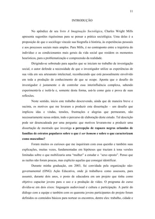 11
INTRODUÇÃO
No apêndice de seu livro A Imaginação Sociológica, Charles Wright Mills
apresenta sugestões riquíssimas para se pensar a prática sociológica. Uma delas é a
proposição de que o sociólogo vincule sua biografia à história, às experiências pessoais
e aos processos sociais mais amplos. Para Mills, é no contraponto entre a trajetória do
indivíduo e as condicionantes mais gerais da vida social que residem os momentos
heurísticos, para a problematização e compreensão da realidade.
Dirigindo-se sobretudo para aqueles que se iniciam no trabalho de investigação
social, o autor defende a necessidade de que o investigador utilize as experiências de
sua vida em seu artesanato intelectual, reconhecendo que está pessoalmente envolvido
em toda a produção de conhecimento de que se ocupe. Aponta que o desafio do
investigador é justamente o de controlar essa interinfluência complexa, sabendo
experimentá-la e isolá-la e, somente desta forma, usá-la como guia e prova de suas
reflexões.
Neste sentido, inicio este trabalho descrevendo, ainda que de maneira breve e
sucinta, os motivos que me levaram a produzir esta dissertação – um desafio que
implicou idas e vindas, tensões, frustrações e alegrias que permearam, não
necessariamente nessa ordem, todo o percurso de elaboração deste estudo. Tal descrição
pode ser desencadeada por uma pergunta: que motivos levaram-me a produzir uma
dissertação de mestrado que investiga a percepção de rapazes negros oriundos de
famílias de estratos populares sobre o que é ser homem e sobre o que caracterizam
como masculino?
Foram muitos os curiosos que me inquiriram com essa questão e também suas
explicações, muitas vezes, fundamentadas em hipóteses que traziam à tona versões
limitadas sobre o que mobilizaria uma “mulher” a estudar o “sexo oposto”. Penso que
as razões não foram poucas, mas explicito aquelas que consegui identificar.
Durante minha graduação, em 2003, fui convidada pela organização não-
governamental (ONG) Ação Educativa, onde já trabalhava como assessora, para
assumir, durante dois anos, o posto de educadora em um projeto que tinha como
objetivo capacitar jovens para o uso e a produção de vídeo. O programa do curso
dividia-se em dois eixos: linguagem audiovisual e cultura e participação. A partir do
diálogo com a equipe e também com os quarenta jovens participantes do projeto foram
definidos os conteúdos básicos para nortear os encontros, dentre eles: trabalho, cidade e
 