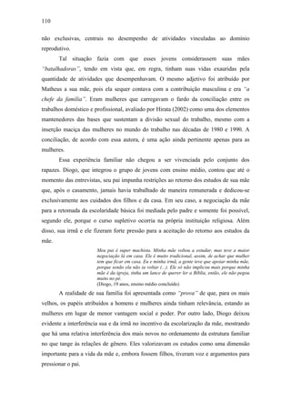 110
não exclusivas, centrais no desempenho de atividades vinculadas ao domínio
reprodutivo.
Tal situação fazia com que esses jovens considerassem suas mães
“batalhadoras”, tendo em vista que, em regra, tinham suas vidas exauridas pela
quantidade de atividades que desempenhavam. O mesmo adjetivo foi atribuído por
Matheus a sua mãe, pois ela sequer contava com a contribuição masculina e era “a
chefe da família”. Eram mulheres que carregavam o fardo da conciliação entre os
trabalhos doméstico e profissional, avaliado por Hirata (2002) como uma dos elementos
mantenedores das bases que sustentam a divisão sexual do trabalho, mesmo com a
inserção maciça das mulheres no mundo do trabalho nas décadas de 1980 e 1990. A
conciliação, de acordo com essa autora, é uma ação ainda pertinente apenas para as
mulheres.
Essa experiência familiar não chegou a ser vivenciada pelo conjunto dos
rapazes. Diogo, que integrou o grupo de jovens com ensino médio, contou que até o
momento das entrevistas, seu pai impunha restrições ao retorno dos estudos de sua mãe
que, após o casamento, jamais havia trabalhado de maneira remunerada e dedicou-se
exclusivamente aos cuidados dos filhos e da casa. Em seu caso, a negociação da mãe
para a retomada da escolaridade básica foi mediada pelo padre e somente foi possível,
segundo ele, porque o curso supletivo ocorria na própria instituição religiosa. Além
disso, sua irmã e ele fizeram forte pressão para a aceitação do retorno aos estudos da
mãe.
Meu pai é super machista. Minha mãe voltou a estudar, mas teve a maior
negociação lá em casa. Ele é muito tradicional, assim, de achar que mulher
tem que ficar em casa. Eu e minha irmã, a gente teve que apoiar minha mãe,
porque senão ela não ia voltar (...). Ele só não implicou mais porque minha
mãe é da igreja, tinha um lance de querer ler a Bíblia, então, ele não pegou
muito no pé.
(Diogo, 19 anos, ensino médio concluído)
A realidade de sua família foi apresentada como “prova” de que, para os mais
velhos, os papéis atribuídos a homens e mulheres ainda tinham relevância, estando as
mulheres em lugar de menor vantagem social e poder. Por outro lado, Diogo deixou
evidente a interferência sua e da irmã no incentivo da escolarização da mãe, mostrando
que há uma relativa interferência dos mais novos no ordenamento da estrutura familiar
no que tange às relações de gênero. Eles valorizavam os estudos como uma dimensão
importante para a vida da mãe e, embora fossem filhos, tiveram voz e argumentos para
pressionar o pai.
 