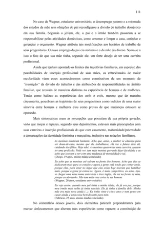 111
No caso de Wagner, estudante universitário, o desemprego paterno e a retomada
dos estudos da mãe sem objeções do pai reconfigurou a divisão do trabalho doméstico
em sua família. Segundo o jovem, ele, o pai e o irmão também passaram a se
responsabilizar pelas atividades domésticas, como arrumar e limpar a casa, cozinhar e
gerenciar o orçamento. Wagner atribuiu tais modificações aos horários de trabalho de
seus progenitores. O novo emprego do pai era noturno e o da mãe era diurno. Soma-se a
isso o fato de que sua mãe tinha, segundo ele, um forte desejo de ter uma carreira
profissional.
Ainda que tenham apontado os limites das trajetórias familiares, em especial, das
possibilidades de inserção profissional de suas mães, os entrevistados de maior
escolaridade viam esses acontecimentos como constitutivos de um momento de
“transição” da divisão do trabalho e das atribuições de responsabilidades no âmbito
familiar, que recaíam de maneiras distintas na experiência de homens e de mulheres.
Tendo como balizas as experiências dos avôs e avós, mesmo que de maneira
circunscrita, percebiam as trajetórias de seus progenitores como indícios de uma maior
simetria entre homens e mulheres e/ou como provas de que mudanças estavam se
operando.
Mais sintomáticas eram as percepções que possuíam de sua própria geração,
visto que moças e rapazes, segundo seus depoimentos, estavam mais preocupadas com
suas carreiras e inserção profissionais do que com casamento, maternidade/paternidade
e demarcações da identidade feminina e masculina, inclusive nas relações familiares.
As meninas mudaram bastante. Acho que, antes, a mulher se educava para
ser dona-de-casa, mesmo que ela trabalhasse, ela via o futuro dela ali,
cuidando dos filhos. Hoje não! As meninas querem ter uma carreira, querem
ter uma profissão. Pode ver, tem mais menina querendo fazer faculdade e eu
acho que isso tem a ver com uma mudança de mentalidade e tal.
(Diogo, 19 anos, ensino médio concluído)
Eu acho que as meninas até saíram na frente dos homens. Acho que elas se
dedicaram mais para os estudos e agora a gente está tendo que correr atrás,
porque elas, para estar no lugar que elas estão hoje tiveram que batalhar
mais, porque a gente já estava lá. Agora, é mais competitivo, eu acho, tipo,
se chegar uma mina numa entrevista e tiver inglês, ela sai na frente de mim,
porque eu não tenho. Não tem mais essa coisa de ser homem.
(Wagner, 20 anos, estudante universitário)
Eu vejo assim: quando meu pai tinha a minha idade, ele já era pai, porque
meu irmão mais velho já tinha nascido. Ele já tinha a família dele. Minha
mãe era mais nova ainda (...). Eu tenho vinte e cinco anos e nem penso em
casar ainda, é uma coisa bem distante para mim.
(Fabrício, 25 anos, ensino médio concluído)
No comentário desses jovens, dois elementos parecem preponderantes para
marcar deslocamentos que alteram suas experiências como rapazes: a constituição de
 
