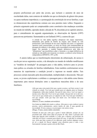 112
projetos profissionais por parte das jovens, que incluem o aumento de anos de
escolaridade delas, num contexto de trabalho em que as distinções de gênero têm pouca
ou quase nenhuma importância; e a postergação da constituição de novas famílias, o que
os distanciavam das experiências comuns aos seus parentes mais velhos. Enquanto o
primeiro argumento pode ser compreendido como constitutivo das mudanças ocorridas
no mundo do trabalho, operadas desde a década de 70, discutidas já no capítulo anterior,
para o entendimento da segunda argumentação, as observações de Sposito (1997)
parecem-me pertinentes. Sustentando-se em Galland (1991), a autora diz que:
A entrada na vida adulta significa ultrapassar três etapas importantes,
delimitadas pela partida da família de origem, pela entrada na vida
profissional e pela formação de um casal. Segundo esse autor, os segmentos
operários eram caracterizados, no início do século, pela instantaneidade da
passagem da infância à vida adulta e pela concordância necessária dessas três
etapas. Em oposição, o modelo burguês delineava-se pela idéia do
“diletantismo” que possibilitava adiar o momento e as etapas definitivas de
entrada na vida adulta sem renunciar, no entanto, a conhecer certas formas de
independência (SPOSITO, 1997, p.40).
A autora indica que as transformações decorrentes da urbanização, do acesso à
escola por novos segmentos sociais, e de alterações no mundo do trabalho modificaram
os “modelos de instalação” de passagem para a vida adulta, inclusive para os jovens
mais pobres ou oriundos de famílias trabalhadoras. Estes também conformariam novas
maneiras de experimentar a condição juvenil e ingressar no mundo adulto. Tais
processos seriam marcados pela descontinuidade, multiplicidade e desconexão. Não por
acaso, os jovens explicitaram o cotidiano e a passagem para a vida adulta como fatores
importantes para marcar distinções entre a experiência masculina deles e de seus
familiares.
Acho que uma coisa muito forte que a gente escutou e até hoje escuta é com
relação ao estudo. Você tem que estudar para ser alguém, para ser homem.
Antigamente, tinha uma tradição. Seu pai foi uma coisa e você vai seguir a
mesma coisa. Hoje não! Você vai ter que estudar. Seu pai não vai te dar isso.
Você vai ter que estudar para ser alguém na vida. Você tem que trabalhar e
tem que estudar. Acho que hoje tem muito isso. Um homem tem essa
necessidade.
(Marcos, 22 anos, estudante universitário)
Isso [estar na cidade] abre muito a cabeça. Abre para o cara conhecer outras
pessoas, outros pensamentos, outros modos de vida. É uma questão de
necessidade. O cara começa a se preocupar com outras coisas.
(Diogo, 19 anos, ensino médio concluído)
Falando do meu pai, acho que a gente é muito diferente, porque ele, na
juventude dele, tinha outra idéia de projeto de vida. Entre a geração dele
tinha uma ligação entre trabalho e a vida, que o objetivo, um princípio da
vida dele era trazer o sustento para dentro de casa. A vida dele se resumia a
isso. Acho que hoje a gente já vive diferente, pode realizar algumas coisas,
de ter a opção de buscar alguma coisa aleatória para a vida e isso
basicamente é porque a gente está em São Paulo.
 
