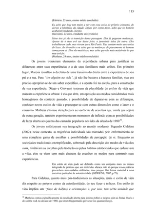 113
(Fabrício, 25 anos, ensino médio concluído)
Eu acho que hoje tem muito a ver com essa coisa do próprio consumo, do
acesso à televisão, da cidade. Então, por conta disso, acho que os homens
acabaram mudando, mesmo.
(Giovanni, 22 anos, estudante universitário)
Meus tios já são a transição dessa passagem. Eles já pegaram mudanças.
Apesar de o meu avô ser desse jeito, a juventude deles foi outra. Eles
trabalharam cedo, mas vieram para São Paulo. Eles contam muito essa coisa
do lazer, da diversão e eu acho que as mudanças de pensamento de homem
começaram aí. Eles são machistas, mas acho que são mais maleáveis do que
meu avô foi.
(Matheus, 24 anos, ensino médio concluído)
Os jovens trouxeram elementos da experiência urbana para justificar as
diferenças entre suas experiências e a de seus familiares mais velhos. Em primeiro
lugar, Marcos ressaltou o declínio de uma transmissão direta entre a experiência de seu
pai e a sua. Para “ser alguém na vida”, já não lhe bastava a herança familiar, mas era
preciso apropriar-se de um saber específico, e a aposta foi na escola, para a construção
de sua experiência. Diogo e Giovanni trataram da pluralidade de estilos de vida que
marcam a experiência urbana: é ela que abre, em oposição aos modos considerados mais
homogêneos do contexto passado, a possibilidade de deparar-se com as diferenças,
conhecer novos estilos de vida e preocupar-se com outras dimensões como o lazer e o
consumo. Matheus chamou atenção para as vivências de seus tios que, ainda que sejam
de outra geração, também experimentaram momentos de inflexão com as possibilidades
de lazer aberta aos jovens das camadas populares nos idos da década de 198030
.
Os jovens enfatizaram sua integração ao mundo moderno. Segundo Giddens
(2002), nesse contexto, as trajetórias individuais são marcadas pelo enfrentamento de
uma complexa gama de escolhas e possibilidades de percepção de si. Enquanto as
sociedades tradicionais exemplificadas, sobretudo pela descrição dos modos de vida dos
avôs, limitavam as escolhas pela tradição ou pelos hábitos estabelecidos que ordenavam
a vida, eles se viam com mais chances de escolher os modos para construir suas
experiências.
Um estilo de vida pode ser definido como um conjunto mais ou menos
integrado de práticas que um indivíduo abraça, não só porque essas práticas
preenchem necessidades utilitárias, mas porque dão forma material a uma
narrativa particular de autoidentidade (GIDDENS, 2002, p.79).
Para Giddens, quanto mais pós-tradicionais as situações, mais o estilo de vida
diz respeito ao próprio centro da autoidentidade, de seu fazer e refazer. Um estilo de
vida implica um “feixe de hábitos e orientações e, por isso, tem certa unidade que
30
Matheus contou especificamente da novidade aberta para jovens pobres e negros com as festas Black e
de samba rock na década de 1980, que eram frequentadas por seus tios quando moços.
 