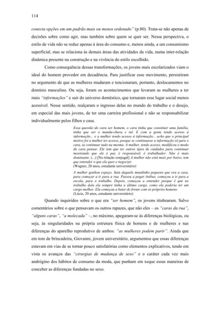 114
conecta opções em um padrão mais ou menos ordenado” (p.80). Trata-se não apenas de
decisões sobre como agir, mas também sobre quem se quer ser. Nessa perspectiva, o
estilo de vida não se reduz apenas à área do consumo e, menos ainda, a um consumismo
superficial, mas se relaciona às demais áreas das atividades da vida, numa inter-relação
dinâmica presente na construção e na vivência do estilo escolhido.
Como consequência dessas transformações, os jovens mais escolarizados viam o
ideal do homem provedor em decadência. Para justificar esse movimento, persistiram
no argumento de que as mulheres mudaram e tencionaram, portanto, deslocamentos no
domínio masculino. Ou seja, foram os acontecimentos que levaram as mulheres a ter
mais “informações” e sair do universo doméstico, que tornaram esse lugar social menos
acessível. Nesse sentido, realçaram o ingresso delas no mundo do trabalho e o desejo,
em especial das mais jovens, de ter uma carreira profissional e não se responsabilizar
individualmente pelos filhos e casa.
Essa questão do cara ser homem, o cara tinha que constituir uma família,
tinha que ser o manda-chuva e tal. E com a gente tendo acesso à
informação... e a mulher tendo acesso à informação... acho que o principal
motivo foi a mulher ter acesso, porque se continuasse a informação só para o
cara, ia continuar tudo na mesma. A mulher, tendo acesso, modificou o modo
do cara pensar. Ele tem que ter outros tipos de cuidados para continuar
mostrando que ele é pai, é responsável, é trabalhador. Não é mais
dominante. (...) [Na relação conjugal] A mulher não está mais por baixo, tem
que entender o que ela quer e negociar.
(Wagner, 20 anos, estudante universitário)
A mulher ganhou espaço. Saiu daquele mundinho pequeno que era a casa,
para começar a ir para a rua. Passou a pegar ônibus, começou a ir para a
escola, para o trabalho. Depois, começou a entender porque é que no
trabalho dela ela sempre tinha o último cargo, como ela poderia ter um
cargo melhor. Ela começou a bater de frente com os próprios homens.
(Lúcio, 20 anos, estudante universitário)
Quando inquiridos sobre o que era “ser homem”, os jovens titubearam. Salvo
comentários sobre o que pensavam os outros rapazes, que não eles – os “caras da rua”,
“alguns caras”, “a molecada” –, no máximo, apegaram-se às diferenças biológicas, ou
seja, às singularidades na própria estrutura física de homens e de mulheres e nas
diferenças do aparelho reprodutivo de ambos: “as mulheres podem parir”. Ainda que
em tom de brincadeira, Giovanni, jovem universitário, argumentou que essas diferenças
estavam em vias de se tornar pouco satisfatórias como elementos explicativos, tendo em
vista os avanços das “cirurgias de mudança de sexo” e o caráter cada vez mais
andrógino dos hábitos de consumo da moda, que punham em xeque essas maneiras de
conceber as diferenças fundadas no sexo.
 