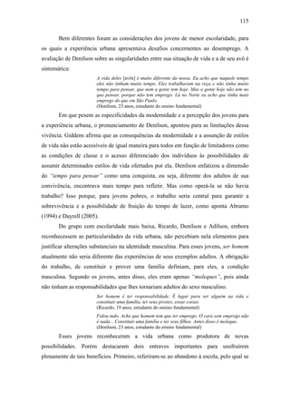 115
Bem diferentes foram as considerações dos jovens de menor escolaridade, para
os quais a experiência urbana apresentava desafios concernentes ao desemprego. A
avaliação de Denílson sobre as singularidades entre sua situação de vida e a de seu avô é
sintomática:
A vida deles [avôs] é muito diferente da nossa. Eu acho que naquele tempo
eles não tinham muito tempo. Eles trabalhavam na roça e não tinha muito
tempo para pensar, que nem a gente tem hoje. Mas a gente hoje não tem no
que pensar, porque não tem emprego. Lá no Norte eu acho que tinha mais
emprego do que em São Paulo.
(Denílson, 23 anos, estudante do ensino fundamental)
Em que pesem as especificidades da modernidade e a percepção dos jovens para
a experiência urbana, o pronunciamento de Denílson, apontou para as limitações dessa
vivência. Giddens afirma que as consequências da modernidade e a assunção de estilos
de vida não estão acessíveis de igual maneira para todos em função de limitadores como
as condições de classe e o acesso diferenciado dos indivíduos às possibilidades de
assumir determinados estilos de vida ofertados por ela. Denílson enfatizou a dimensão
do “tempo para pensar” como uma conquista, ou seja, diferente dos adultos de sua
convivência, encontrava mais tempo para refletir. Mas como operá-la se não havia
trabalho? Isso porque, para jovens pobres, o trabalho seria central para garantir a
sobrevivência e a possibilidade de fruição do tempo de lazer, como aponta Abramo
(1994) e Dayrell (2005).
Do grupo com escolaridade mais baixa, Ricardo, Denílson e Adílson, embora
reconhecessem as particularidades da vida urbana, não percebiam nela elementos para
justificar alterações substanciais na identidade masculina. Para esses jovens, ser homem
atualmente não seria diferente das experiências de seus exemplos adultos. A obrigação
do trabalho, de constituir e prover uma família definiam, para eles, a condição
masculina. Segundo os jovens, antes disso, eles eram apenas “moleques”, pois ainda
não tinham as responsabilidades que lhes tornariam adultos do sexo masculino.
Ser homem é ter responsabilidade. É lugar para ser alguém na vida e
constituir uma família, ter seus pivetes, essas coisas.
(Ricardo, 19 anos, estudante do ensino fundamental)
Falou tudo. Acho que homem tem que ter emprego. O cara sem emprego não
é nada... Constituir uma família e ter seus filhos. Antes disso é moleque.
(Denílson, 23 anos, estudante do ensino fundamental)
Esses jovens reconheceram a vida urbana como produtora de novas
possibilidades. Porém destacaram dois entraves importantes para usufruírem
plenamente de tais benefícios. Primeiro, referiram-se ao abandono à escola, pelo qual se
 