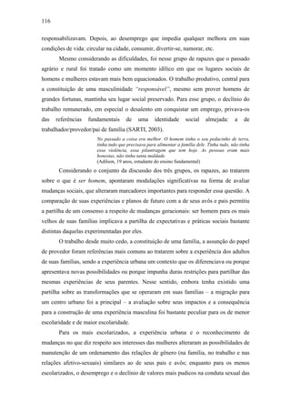 116
responsabilizavam. Depois, ao desemprego que impedia qualquer melhora em suas
condições de vida: circular na cidade, consumir, divertir-se, namorar, etc.
Mesmo considerando as dificuldades, foi nesse grupo de rapazes que o passado
agrário e rural foi tratado como um momento idílico em que os lugares sociais de
homens e mulheres estavam mais bem equacionados. O trabalho produtivo, central para
a constituição de uma masculinidade “responsável”, mesmo sem prover homens de
grandes fortunas, mantinha seu lugar social preservado. Para esse grupo, o declínio do
trabalho remunerado, em especial o desalento em conquistar um emprego, privava-os
das referências fundamentais de uma identidade social almejada: a de
trabalhador/provedor/pai de família (SARTI, 2003).
No passado a coisa era melhor. O homem tinha o seu pedacinho de terra,
tinha tudo que precisava para alimentar a família dele. Tinha tudo, não tinha
essa violência, essa pilantragem que tem hoje. As pessoas eram mais
honestas, não tinha tanta maldade.
(Adilson, 19 anos, estudante do ensino fundamental)
Considerando o conjunto da discussão dos três grupos, os rapazes, ao tratarem
sobre o que é ser homem, apontaram modulações significativas na forma de avaliar
mudanças sociais, que alteraram marcadores importantes para responder essa questão. A
comparação de suas experiências e planos de futuro com a de seus avôs e pais permitiu
a partilha de um consenso a respeito de mudanças geracionais: ser homem para os mais
velhos de suas famílias implicava a partilha de expectativas e práticas sociais bastante
distintas daquelas experimentadas por eles.
O trabalho desde muito cedo, a constituição de uma família, a assunção do papel
de provedor foram referências mais comuns ao tratarem sobre a experiência dos adultos
de suas famílias, sendo a experiência urbana um contexto que os diferenciava ou porque
apresentava novas possibilidades ou porque impunha duras restrições para partilhar das
mesmas experiências de seus parentes. Nesse sentido, embora tenha existido uma
partilha sobre as transformações que se operaram em suas famílias – a migração para
um centro urbano foi a principal – a avaliação sobre seus impactos e a consequência
para a construção de uma experiência masculina foi bastante peculiar para os de menor
escolaridade e de maior escolaridade.
Para os mais escolarizados, a experiência urbana e o reconhecimento de
mudanças no que diz respeito aos interesses das mulheres alteraram as possibilidades de
manutenção de um ordenamento das relações de gênero (na família, no trabalho e nas
relações afetivo-sexuais) similares ao de seus pais e avôs; enquanto para os menos
escolarizados, o desemprego e o declínio de valores mais pudicos na conduta sexual das
 
