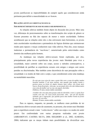 117
jovens justificavam as impossibilidades de cumprir aquilo que consideravam ainda
pertinente para definir a masculinidade ou ser homem.
RELAÇÕES AFETIVAS E ORIENTAÇÃO SEXUAL
SER HOMEM É DIFERENTE DE SER MULHER E SER HOMOSSEXUAL
As relações afetivas também foram objeto de discussão dos jovens. Mais uma
vez, diferenças de posicionamentos sobre as transformações dos scripts de gênero se
fizeram presentes na fala dos rapazes de menor e maior escolaridade. Embora
acreditassem que as relações entre eles e elas estivessem mais horizontais, os jovens
mais escolarizados reconheceram a permanência de lógicas distintas que estruturavam
modos para rapazes e moças conduzirem suas vidas afetivas. Para eles, essas nuanças
traduziam a permanência do “machismo”, caracterizado pelos entrevistados como
domínio das mulheres pelos homens.
As mudanças nas relações afetivo-sexuais foram explicadas, por eles,
principalmente pelas novas experiências das jovens: mais liberdade para viver a
sexualidade, maior controle sobre seu corpo, acesso a métodos contraceptivos, a
possibilidade de partilhar as experiências sexuais com amigas e amigos sem serem
punidas ou discriminadas. Mas também como decorrência de suas percepções sobre a
sexualidade e os modos de lidar com o corpo, o que consideraram como uma mudança
na mentalidade masculina.
Eu vejo que essa coisa de como a gente lida com o corpo da mulher mudou
bastante também. É até meio nojento, mas quando uma mulher bonita e
gostosa passa na frente de alguns homens mais velhos, eles ficam meio
loucos, ficam fissurados. Acho que, na juventude deles eles não tinham muito
essa coisa da mulher sair na rua com aquele shortinho.
(Fabrício, 25 anos, ensino médio concluído)
A mulher não vira uma puta porque anda de shortinho e nem é a gente ficar
zoando com elas. Os caras ficam parecendo, sabe... tem até um desenho
animado, que é engraçado, que quando passa uma mulher bonita na frente
do cara, ele vira lobo.
(Renato, 24 anos, ensino médio concluído)
Para os rapazes, enquanto, no passado, as mulheres eram proibidas de ter
experiências afetivo-sexuais antes do casamento, no presente, elas teriam mais liberdade
para a experiência sexual e mais “conhecimento” sobre seu corpo e os modos de sentir
prazer. Em conformidade com outras pesquisas realizadas com jovens
(ABRAMOVAY; CASTRO; SILVA, 2004; HEILBORN et al., 2002; ALMEIDA,
2006) indicaram que as moças tinham mais possibilidades de diversificar seus
 