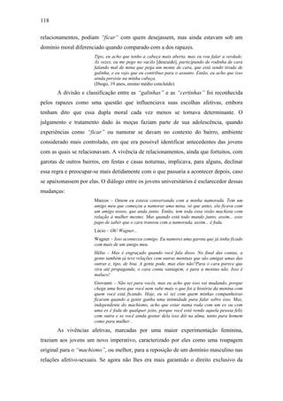 118
relacionamentos, podiam “ficar” com quem desejassem, mas ainda estavam sob um
domínio moral diferenciado quando comparado com a dos rapazes.
Tipo, eu acho que tenho a cabeça mais aberta, mas eu vou falar a verdade.
Às vezes, eu me pego no vacilo [descuido], participando de rodinha de cara
falando mal de mina que pega um monte de cara, que está sendo tirada de
galinha, e eu vejo que eu contribuo para o assunto. Então, eu acho que isso
ainda persiste na minha cabeça.
(Diogo, 19 anos, ensino médio concluído)
A divisão e classificação entre as “galinhas” e as “certinhas” foi reconhecida
pelos rapazes como uma questão que influenciava suas escolhas afetivas, embora
tenham dito que essa dupla moral cada vez menos se tornava determinante. O
julgamento e tratamento dado às moças faziam parte de sua adolescência, quando
experiências como “ficar” ou namorar se davam no contexto do bairro, ambiente
considerado mais controlado, em que era possível identificar antecedentes das jovens
com as quais se relacionavam. A vivência de relacionamentos, ainda que fortuitos, com
garotas de outros bairros, em festas e casas noturnas, implicava, para alguns, declinar
essa regra e preocupar-se mais detidamente com o que passaria a acontecer depois, caso
se apaixonassem por elas. O diálogo entre os jovens universitários é esclarecedor dessas
mudanças:
Marcos – Ontem eu estava conversando com a minha namorada. Tem um
amigo meu que começou a namorar uma mina, só que antes, ela ficava com
um amigo nosso, que anda junto. Então, tem toda essa visão machista com
relação à mulher mesmo. Mas quando está todo mundo junto, assim... esse
papo de saber que o cara transou com a namorada, assim... é foda.
Lúcio – Oh! Wagner...
Wagner – Isso aconteceu comigo. Eu namorei uma garota que já tinha ficado
com mais de um amigo meu.
Hélio – Mas é engraçado quando você fala disso. No final das contas, a
gente também já teve relações com outras meninas que são amigas umas das
outras e, tipo, de boa. A gente pode, mas elas não?Para o cara parece que
vira até propaganda, o cara conta vantagem, e para a menina não. Isso é
maluco!
Giovanni – Não sei para vocês, mas eu acho que isso vai mudando, porque
chega uma hora que você nem sabe mais o que foi a história da menina com
quem você está ficando. Hoje, eu só sei com quem minhas companheiras
ficaram quando a gente ganha uma intimidade para falar sobre isso. Mas,
independente do machismo, acho que estar numa roda com um ex ou com
uma ex é foda de qualquer jeito, porque você está vendo aquela pessoa feliz
com outra e se você ainda gostar dela isso dói na alma, tanto para homem
como para mulher...
As vivências afetivas, marcadas por uma maior experimentação feminina,
traziam aos jovens um novo imperativo, caracterizado por eles como uma roupagem
original para o “machismo”, ou melhor, para a reposição de um domínio masculino nas
relações afetivo-sexuais. Se agora não lhes era mais garantido o direito exclusivo da
 