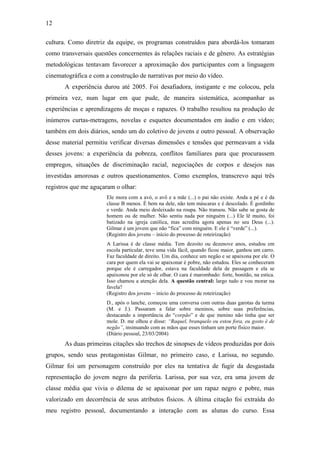 12
cultura. Como diretriz da equipe, os programas construídos para abordá-los tomaram
como transversais questões concernentes às relações raciais e de gênero. As estratégias
metodológicas tentavam favorecer a aproximação dos participantes com a linguagem
cinematográfica e com a construção de narrativas por meio do vídeo.
A experiência durou até 2005. Foi desafiadora, instigante e me colocou, pela
primeira vez, num lugar em que pude, de maneira sistemática, acompanhar as
experiências e aprendizagens de moças e rapazes. O trabalho resultou na produção de
inúmeros curtas-metragens, novelas e esquetes documentados em áudio e em vídeo;
também em dois diários, sendo um do coletivo de jovens e outro pessoal. A observação
desse material permitiu verificar diversas dimensões e tensões que permeavam a vida
desses jovens: a experiência da pobreza, conflitos familiares para que procurassem
empregos, situações de discriminação racial, negociações de corpos e desejos nas
investidas amorosas e outros questionamentos. Como exemplos, transcrevo aqui três
registros que me aguçaram o olhar:
Ele mora com a avó, o avô e a mãe (...) o pai não existe. Anda a pé e é da
classe B menos. É bem na dele, não tem máscaras e é descolado. É gordinho
e verde. Anda meio desleixado na roupa. Não transou. Não sabe se gosta de
homem ou de mulher. Não sentiu nada por ninguém (...) Ele lê muito, foi
batizado na igreja católica, mas acredita agora apenas no seu Deus (...).
Gilmar é um jovem que não “fica” com ninguém. E ele é “verde” (...).
(Registro dos jovens – início do processo de roteirização)
A Larissa é de classe média. Tem dezoito ou dezenove anos, estudou em
escola particular, teve uma vida fácil, quando ficou maior, ganhou um carro.
Faz faculdade de direito. Um dia, conhece um negão e se apaixona por ele. O
cara por quem ela vai se apaixonar é pobre, não estudou. Eles se conheceram
porque ele é carregador, estava na faculdade dela de passagem e ela se
apaixonou por ele só de olhar. O cara é marombado: forte, bonitão, na estica.
Isso chamou a atenção dela. A questão central: largo tudo e vou morar na
favela?
(Registro dos jovens – início do processo de roteirização)
D., após o lanche, começou uma conversa com outras duas garotas da turma
(M. e J.). Passaram a falar sobre meninos, sobre suas preferências,
destacando a importância do “corpão” e de que menino não tinha que ser
mole. D. me olhou e disse: “Raquel, branquelo eu estou fora, eu gosto é de
negão”, insinuando com as mãos que esses tinham um porte físico maior.
(Diário pessoal, 23/03/2004)
As duas primeiras citações são trechos de sinopses de vídeos produzidas por dois
grupos, sendo seus protagonistas Gilmar, no primeiro caso, e Larissa, no segundo.
Gilmar foi um personagem construído por eles na tentativa de fugir da desgastada
representação do jovem negro da periferia. Larissa, por sua vez, era uma jovem de
classe média que vivia o dilema de se apaixonar por um rapaz negro e pobre, mas
valorizado em decorrência de seus atributos físicos. A última citação foi extraída do
meu registro pessoal, documentando a interação com as alunas do curso. Essa
 