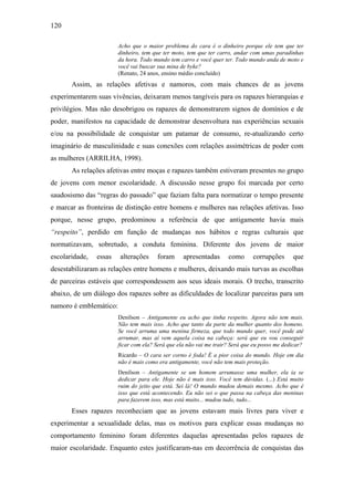 120
Acho que o maior problema do cara é o dinheiro porque ele tem que ter
dinheiro, tem que ter moto, tem que ter carro, andar com umas paradinhas
da hora. Todo mundo tem carro e você quer ter. Todo mundo anda de moto e
você vai buscar sua mina de byke?
(Renato, 24 anos, ensino médio concluído)
Assim, as relações afetivas e namoros, com mais chances de as jovens
experimentarem suas vivências, deixaram menos tangíveis para os rapazes hierarquias e
privilégios. Mas não desobrigou os rapazes de demonstrarem signos de domínios e de
poder, manifestos na capacidade de demonstrar desenvoltura nas experiências sexuais
e/ou na possibilidade de conquistar um patamar de consumo, re-atualizando certo
imaginário de masculinidade e suas conexões com relações assimétricas de poder com
as mulheres (ARRILHA, 1998).
As relações afetivas entre moças e rapazes também estiveram presentes no grupo
de jovens com menor escolaridade. A discussão nesse grupo foi marcada por certo
saudosismo das “regras do passado” que faziam falta para normatizar o tempo presente
e marcar as fronteiras de distinção entre homens e mulheres nas relações afetivas. Isso
porque, nesse grupo, predominou a referência de que antigamente havia mais
“respeito”, perdido em função de mudanças nos hábitos e regras culturais que
normatizavam, sobretudo, a conduta feminina. Diferente dos jovens de maior
escolaridade, essas alterações foram apresentadas como corrupções que
desestabilizaram as relações entre homens e mulheres, deixando mais turvas as escolhas
de parceiras estáveis que correspondessem aos seus ideais morais. O trecho, transcrito
abaixo, de um diálogo dos rapazes sobre as dificuldades de localizar parceiras para um
namoro é emblemático:
Denílson – Antigamente eu acho que tinha respeito. Agora não tem mais.
Não tem mais isso. Acho que tanto da parte da mulher quanto dos homens.
Se você arruma uma menina firmeza, que todo mundo quer, você pode até
arrumar, mas aí vem aquela coisa na cabeça: será que eu vou conseguir
ficar com ela? Será que ela não vai me trair? Será que eu posso me dedicar?
Ricardo – O cara ser corno é foda! É a pior coisa do mundo. Hoje em dia
não é mais como era antigamente, você não tem mais proteção.
Denílson – Antigamente se um homem arrumasse uma mulher, ela ia se
dedicar para ele. Hoje não é mais isso. Você tem dúvidas. (...) Está muito
ruim do jeito que está. Sei lá! O mundo mudou demais mesmo. Acho que é
isso que está acontecendo. Eu não sei o que passa na cabeça das meninas
para fazerem isso, mas está muito... mudou tudo, tudo...
Esses rapazes reconheciam que as jovens estavam mais livres para viver e
experimentar a sexualidade delas, mas os motivos para explicar essas mudanças no
comportamento feminino foram diferentes daquelas apresentadas pelos rapazes de
maior escolaridade. Enquanto estes justificaram-nas em decorrência de conquistas das
 
