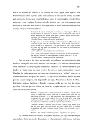 121
moças no mundo do trabalho e do domínio de seus corpos, para aqueles, tais
transformações foram expostas como consequências de um declínio moral, auxiliado
pela exploração do sexo e da sexualidade pelos meios de comunicação e pelos produtos
culturais e como resultante de uma frustração feminina para com os comportamentos
masculinos, marcados pela ausência de compromisso e menor interesse com vínculos
estáveis em relacionamentos afetivos.
As meninas de hoje já curtem funk, já é mais... Se quiser ir para o baile... a
menina aparece de minissaia. Na [boate] Coreto, as minas que estão com a
menor minissaia não pagam para entrar. Acontece muito dessas coisas,
entendeu? Eles promovem a prostituição. (...)
(Ricardo, 19 anos, estudante do ensino fundamental)
A culpa não é só da mulher. É culpa dos homens também. Muitas vezes, os
caras não querem saber de nada com a mina. A mina se ilude, entendeu? Aí,
o cara dá um pé na bunda dela e ela fica iludida da vida. Acaba ficando
descrente, não quer nada com ninguém, fica com trauma. O problema é que
ela fica errada, não é?
(Adilson, 19 anos, estudante do ensino fundamental)
Hoje é raro contar aquelas meninas que são santas. Falar que não tem...
tem, mas três adjetivos de como as meninas são hoje: puta, vaca... só isso.
(Ricardo, 19 anos, estudante do ensino fundamental)
Para os rapazes de menor escolaridade, as mudanças no comportamento das
mulheres não significaram maior simetria entre os sexos. Pelo contrário, em suas falas
eram enfatizadas o caráter singular entre moças e rapazes e a complementaridade que
fundava a relação entre um sexo e outro. Se entre os mais escolarizados a maior
liberdade das mulheres gerou a insegurança e o desafio de ser o “melhor”, para estes o
domínio masculino não podia ser abalado. Na época das entrevistas, apenas Adílson
possuía vínculo religioso, era frequentador da Igreja Universal do Reino de Deus.
Entretanto, também Denílson e Ricardo evocaram, ainda que em tom de ironia,
preceitos religiosos para recriminar as alterações comportamentais que observavam
como desvios dos mais jovens.
Adílson – Na igreja ensina a fazer a coisa certa. A mulher e o homem têm de
ser fiel. É um só corpo, uma só carne, um só espírito. Então, vocês vão ser
um só a partir de hoje (...). Aí, não tem traição, não tem desavença por você
ser casado com sua esposa, você ser fiel a ela, de você saber tratar uma
mulher, entendeu? A mulher é a parte mais frágil do homem, então, ela tem
de ser tratada com bastante carinho e compreensão, entendeu?
Denílson – Mulher é o ser mais lindo da terra. É o mais frágil, mulher você
tem de bater nela com uma pétala de rosa (risos). Mas as crentes
[evangélicas] são mais certinhas (risos). Porque fora da igreja, vou te
contar...
Ricardo – Mas tem umas santinhas que é só... enganação, está ligado!
Foi também como consequência da conduta masculina, ou seja, como frustração
das mulheres frente aos modos de conduzir os relacionamentos afetivos por parte dos
 