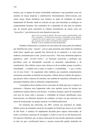 122
homens, que os rapazes de menor escolaridade explicaram o que percebiam como um
aumento de moças dispostas a estabelecerem relacionamentos afetivo-sexuais com
outras moças. Quem introduziu essa temática no grupo de estudantes do ensino
fundamental foi Ricardo, ainda no contexto em que eram discutidas as mudanças no
comportamento feminino. Seu comentário foi o disparador de uma série de opiniões
que, de maneira geral, percebiam as relações homoafetivas de moças como um
“desperdício”, pois deixavam de estar disponíveis para eles.
Agora tem essa moda de sapatão. São umas meninas superbonitinhas, tudo
loira, se pegando... No Orkut tem um monte de comunidade só para mulheres
e quando você entra é aquela coisa: só mulher se pegando. Eu acho da hora,
mas eu queria estar no meio, sem homem acho nojento.
(Ricardo, 18 anos, estudante do ensino fundamental)
Também evidenciaram a existência em seus bairros de outros perfis de mulheres
que identificavam como “sapatão”, com as quais possuíam uma relação de estranheza
ainda maior: aquelas que, segundo eles, deixavam de se comportar e se vestir como
mulheres, assumindo para si uma “postura masculina”. Para essas, destinaram adjetivos
pejorativos, como “pit-bull lésbico”, ou buscaram associá-las a profissões que
percebiam como de desempenho associado ao masculino especialmente à de
caminhoneiro. Para Adílson, nesses casos, deixava-se de ser mulher, porque se perdia a
feminilidade – o cuidado com o corpo, os modos e a sensibilidade – “o que a mulher
tem de mais bonito”. Ao argumentar sobre mulheres que assumiam comportamentos
comumente associados ao domínio do masculino, Adílson deixou evidente não apenas o
que pensava sobre a natureza do feminino, mas também do masculino, utilizando-se de
percepções bipolares sobre as diferenças comportamentais.
A emergência dessa temática serviu como pano de fundo para que os rapazes se
pautassem e falassem mais longamente sobre suas opiniões acerca de homens que
estabelecem relações afetivas com homens. A temática emergiu a partir de comentários
com tons de ironia sobre a presença e visibilidade de homens identificados como
homossexuais, em diferentes domínios do cotidiano: no bairro em que moravam, nos
meios de comunicação, nos grupos musicais e no futebol profissional.
No momento das entrevistas, em 2007, corriam nos noticiários da cidade,
debates acerca da orientação sexual de um jogador de futebol que atuava em um clube
de São Paulo. A temática foi amplamente discutida pelos rapazes entrevistados, de
modo a recriminar a presença de tal jogador e avaliar se este era ou não homossexual.
Em especial a Denílson, que, na época, fazia parte de uma torcida organizada vinculada
ao time em que o profissional atuava, o assunto causava-lhe grande incômodo em
 
