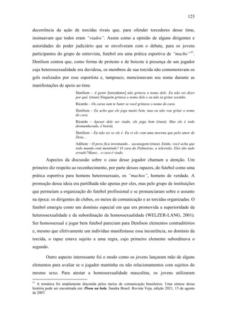 123
decorrência da ação de torcidas rivais que, para ofender torcedores desse time,
insinuavam que todos eram “viados”. Assim como a opinião de alguns dirigentes e
autoridades do poder judiciário que se envolveram com o debate, para os jovens
participantes do grupo de entrevista, futebol era uma prática esportiva de “macho”31
.
Denílson contou que, como forma de protesto e de boicote à presença de um jogador
cuja heterossexualidade era duvidosa, os membros de sua torcida não comemoravam os
gols realizados por esse esportista e, tampouco, mencionavam seu nome durante as
manifestações de apoio ao time.
Denílson – A gente [torcedores] não gritava o nome dele. Eu não sei dizer
por quê. (risos) Ninguém gritava o nome dele e eu não ia gritar sozinho.
Ricardo – Os caras iam te bater se você gritasse o nome do cara.
Denílson – Eu acho que ele joga muito bem, mas eu não vou gritar o nome
do cara.
Ricardo – Apesar dele ser viado, ele joga bem (risos). Mas ele é todo
desmunhecado, é boiola.
Denílson – Eu não sei se ele é. Eu vi ele com uma morena que pelo amor de
Deus...
Adílson – O povo fica inventando... sacanagem (risos). Então, você acha que
todo mundo está mentindo? O cara do Palmeiras, a televisão. Eles tão tudo
errado?Mano... o cara é viado.
Aspectos da discussão sobre o caso desse jogador chamam a atenção. Um
primeiro diz respeito ao reconhecimento, por parte desses rapazes, do futebol como uma
prática esportiva para homens heterossexuais, os “machos”, homens de verdade. A
promoção dessa ideia era partilhada não apenas por eles, mas pelo grupo de instituições
que permeiam a organização do futebol profissional e se pronunciaram sobre o assunto
na época: os dirigentes de clubes, os meios de comunicação e as torcidas organizadas. O
futebol emergiu como um domínio especial em que era promovida a superioridade da
heterossexualidade e da subordinação da homossexualidade (WELZER-LANG, 2001).
Ser homossexual e jogar bem futebol pareciam para Denílson elementos contraditórios
e, mesmo que efetivamente um indivíduo manifestasse essa incoerência, no domínio da
torcida, o rapaz estava sujeito a uma regra, cujo primeiro elemento subordinava o
segundo.
Outro aspecto interessante foi o modo como os jovens lançaram mão de alguns
elementos para avaliar se o jogador mantinha ou não relacionamentos com sujeitos do
mesmo sexo. Para atestar a homossexualidade masculina, os jovens utilizaram
31
A temática foi amplamente discutida pelos meios de comunicação brasileiros. Uma síntese dessa
história pode ser encontrada em: Pisou na bola. Sandra Brasil. Revista Veja, edição 2021, 15 de agosto
de 2007.
 