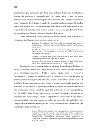 124
características que, tacitamente, percebiam como distantes daquilo que é atribuído ao
domínio do masculino - “desmunhecado”, na citação acima –, mas em outros
momentos, com excessiva vaidade e porte físico mais franzino. Como não manifestava
sinais redundantes de virilidade, o jogador foi associado aos homossexuais. De modo a
relativizar o peso de suas características corporais, Denílson manifestou a dúvida: mas
se ele anda com mulheres, não é possível atestar se ele faz sexo com homem? Porém,
seu questionamento foi desacreditado pelos outros dois jovens.
Dando continuidade a essa discussão, os jovens falaram sobre a presença de
pessoas que identificavam como homossexuais no bairro:
Denílson – Na minha rua... Eu até tiro onda com o pessoal mais antigo, só
tinha malandro e traficante. Agora, só tem bicha e macumbeiro. Dá a maior
raiva, mano!
Ricardo – Você pode até ver, tem um centro de macumba perto de casa que é
cheio de viado, só tem bicha no centro de macumba. É foda, mano,
macumbeiro é tudo boiola.
Adílson – Está louco, mano, credo! Não gosto nem de falar dessas coisas.
Vamos parar com isso, não gosto nem de brincar.
Ricardo – É mesmo, mano! É mudar de assunto. Eu, hein! Falar desses
caras, deixa pra lá, deixa esses macumbeiros, é viado para lá.
As paisagens e as pessoas do bairro se alteraram de acordo com Denílson. No
passado, conviviam trabalhadores, malandros e traficantes, contudo, mais recentemente,
novos personagens passaram a dividir o mesmo espaço, como os “viados” e
“macumbeiros”, pessoas de menor prestígio e odiadas por ele. Ricardo tratou de
estabelecer uma associação direta entre uns e outros: “macumbeiro é tudo boiola”. A
insistência desses jovens em associar a prática religiosa e a orientação sexual de seus
praticantes fez-me lembrar as argumentações mais recorrentes nos estudos sobre cultos
afro-brasileiros na primeira metade do século XX, sintetizados em um ensaio produzido
por Fry (1982). Mais do que isso, o receio em falar da temática, apresentado na
sequência final desse diálogo, reforça a argumentação desse autor de que tanto a
homossexualidade masculina quanto os cultos de possessão são definidos como
comportamentos desviantes em relação aos valores dominantes entre os brasileiros, por
isso temidos, tendo em vista que:
(...) ser definido pela sociedade como sujo e perigoso é frequentemente uma
vantagem positiva para aqueles que exercem uma profissão ligada aos
poderes mágicos. Pessoas que são definidas e se definem a si mesmas como
“homossexuais” encontram-se classificadas como “pervertidas” e
“desviantes” e, portanto, permanecem nas margens da estrutura social formal.
(Fry, 1982, p.56).
 