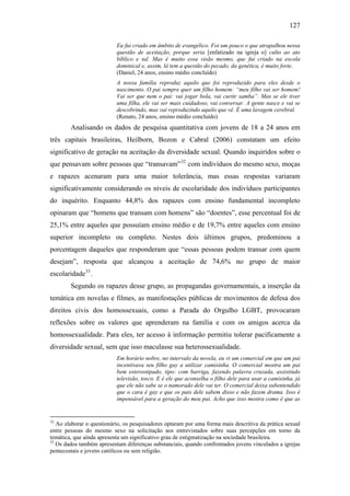 127
Eu fui criado em âmbito de evangélico. Foi um pouco o que atrapalhou nessa
questão de aceitação, porque seria [enfatizado na igreja o] culto ao ato
bíblico e tal. Mas é muito essa visão mesmo, que fui criado na escola
dominical e, assim, lá tem a questão do pecado, da genética, é muito forte.
(Daniel, 24 anos, ensino médio concluído)
A nossa família reproduz aquilo que foi reproduzido para eles desde o
nascimento. O pai sempre quer um filho homem: “meu filho vai ser homem!
Vai ser que nem o pai: vai jogar bola, vai curtir samba”. Mas se ele tiver
uma filha, ele vai ser mais cuidadoso, vai conversar. A gente nasce e vai se
descobrindo, mas vai reproduzindo aquilo que vê. É uma lavagem cerebral.
(Renato, 24 anos, ensino médio concluído)
Analisando os dados de pesquisa quantitativa com jovens de 18 a 24 anos em
três capitais brasileiras, Heilborn, Bozon e Cabral (2006) constatam um efeito
significativo de geração na aceitação da diversidade sexual. Quando inquiridos sobre o
que pensavam sobre pessoas que “transavam”32
com indivíduos do mesmo sexo, moças
e rapazes acenaram para uma maior tolerância, mas essas respostas variaram
significativamente considerando os níveis de escolaridade dos indivíduos participantes
do inquérito. Enquanto 44,8% dos rapazes com ensino fundamental incompleto
opinaram que “homens que transam com homens” são “doentes”, esse percentual foi de
25,1% entre aqueles que possuíam ensino médio e de 19,7% entre aqueles com ensino
superior incompleto ou completo. Nestes dois últimos grupos, predominou a
porcentagem daqueles que responderam que “essas pessoas podem transar com quem
desejam”, resposta que alcançou a aceitação de 74,6% no grupo de maior
escolaridade33
.
Segundo os rapazes desse grupo, as propagandas governamentais, a inserção da
temática em novelas e filmes, as manifestações públicas de movimentos de defesa dos
direitos civis dos homossexuais, como a Parada do Orgulho LGBT, provocaram
reflexões sobre os valores que aprenderam na família e com os amigos acerca da
homossexualidade. Para eles, ter acesso à informação permitiu tolerar pacificamente a
diversidade sexual, sem que isso maculasse sua heterossexualidade.
Em horário nobre, no intervalo da novela, eu vi um comercial em que um pai
incentivava seu filho gay a utilizar camisinha. O comercial mostra um pai
bem estereotipado, tipo: com barriga, fazendo palavra cruzada, assistindo
televisão, tosco. E é ele que aconselha o filho dele para usar a camisinha, já
que ele não sabe se o namorado dele vai ter. O comercial deixa subentendido
que o cara é gay e que os pais dele sabem disso e não fazem drama. Isso é
impensável para a geração do meu pai. Acho que isso mostra como é que as
32
Ao elaborar o questionário, os pesquisadores optaram por uma forma mais descritiva da prática sexual
entre pessoas do mesmo sexo na solicitação aos entrevistados sobre suas percepções em torno da
temática, que ainda apresenta um significativo grau de estigmatização na sociedade brasileira.
33
Os dados também apresentam diferenças substanciais, quando confrontados jovens vinculados a igrejas
pentecostais e jovens católicos ou sem religião.
 
