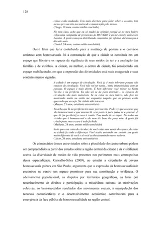 128
coisas estão mudando. Tem mais abertura para falar sobre o assunto, tem
menos preconceito nos meios de comunicação pelo menos.
(Diogo, 19 anos, ensino médio concluído)
No meu caso, acho que eu só mudei de opinião porque lá no meu bairro
rolou uma campanha de prevenção de DST/AIDS e eu me envolvi com esses
baratos. A gente começou distribuindo camisinha, fez oficina, daí começou a
discutir mais.
(Daniel, 24 anos, ensino médio concluído)
Outro fator que teria contribuído para a mudança de postura e o convívio
amistoso com homossexuais foi a constatação de que a cidade se constituía em um
espaço que libertava os rapazes da vigilância de seus modos de ser e a avaliação das
famílias e de vizinhos. A cidade, ou melhor, o centro da cidade, foi considerado um
espaço multifacetado, em que a expressão das diversidades está mais assegurada e suas
condutas menos vigiadas.
A cidade é um espaço de circulação. Você já é mais tolerante porque são
espaços de circulação. Você não vai ter tanta... tanta interatividade com as
pessoas. O espaço é mais aberto. É bem diferente você morar na Santa
Cecília e na periferia. Eu não sei se dá para entender... os espaços de
circulação são mais maleáveis. Se eu estou no meu bairro, não fico me
mostrando muito ou então me enquadro naquilo que as pessoas estão
querendo que eu seja. Na cidade não tem essa.
(Marcos, 23 anos, estudante universitário)
Eu acho que lá na periferia tem mais preconceito. Pode ver que os caras que
são homossexuais e que moram lá, vem para cá para poder se expressar. É
que lá [na periferia] o cara é zoado. Tem medo de se expor. Eu tenho um
vizinho que é homossexual e ele nem diz bom dia para mim. A gente foi
criado junto, mas o cara é todo fechado.
(Matheus, 24 anos, ensino médio concluído)
Acho que essa coisa de circular, de você estar num monte de espaço, de estar
na cidade faz toda a diferença. Você acaba entrando em contato com gente
muito diferente de você e aí você acaba assumindo outros valores.
(Lúcio, 20 anos, estudante universitário)
Os comentários desses entrevistados sobre a pluralidade do centro urbano podem
ser compreendidos a partir dos estudos sobre a região central da cidade e da visibilidade
acerca da diversidade de modos de vida presentes nos perímetros mais cosmopolitas
dessa espacialidade. Carvalho-Silva (2009), ao estudar a circulação de jovens
homossexuais pobres em São Paulo, argumenta que a expressão da homossexualidade
encontrou no centro um espaço promissor para sua constituição e evidência. O
adensamento populacional, as disputas por territórios geográficos, as lutas por
reconhecimento de direitos e participação, a miscelânea cultural, as motivações
coletivas, os bem-sucedidos resultados dos movimentos sociais, a manipulação dos
recursos comunicativos e o desenvolvimento econômico contribuíram para a
emergência da face pública da homossexualidade na região central.
 