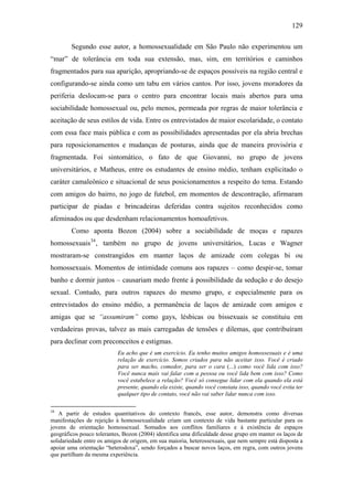 129
Segundo esse autor, a homossexualidade em São Paulo não experimentou um
“mar” de tolerância em toda sua extensão, mas, sim, em territórios e caminhos
fragmentados para sua aparição, apropriando-se de espaços possíveis na região central e
configurando-se ainda como um tabu em vários cantos. Por isso, jovens moradores da
periferia deslocam-se para o centro para encontrar locais mais abertos para uma
sociabilidade homossexual ou, pelo menos, permeada por regras de maior tolerância e
aceitação de seus estilos de vida. Entre os entrevistados de maior escolaridade, o contato
com essa face mais pública e com as possibilidades apresentadas por ela abria brechas
para reposicionamentos e mudanças de posturas, ainda que de maneira provisória e
fragmentada. Foi sintomático, o fato de que Giovanni, no grupo de jovens
universitários, e Matheus, entre os estudantes de ensino médio, tenham explicitado o
caráter camaleônico e situacional de seus posicionamentos a respeito do tema. Estando
com amigos do bairro, no jogo de futebol, em momentos de descontração, afirmaram
participar de piadas e brincadeiras deferidas contra sujeitos reconhecidos como
afeminados ou que desdenham relacionamentos homoafetivos.
Como aponta Bozon (2004) sobre a sociabilidade de moças e rapazes
homossexuais34
, também no grupo de jovens universitários, Lucas e Wagner
mostraram-se constrangidos em manter laços de amizade com colegas bi ou
homossexuais. Momentos de intimidade comuns aos rapazes – como despir-se, tomar
banho e dormir juntos – causariam medo frente à possibilidade da sedução e do desejo
sexual. Contudo, para outros rapazes do mesmo grupo, e especialmente para os
entrevistados do ensino médio, a permanência de laços de amizade com amigos e
amigas que se “assumiram” como gays, lésbicas ou bissexuais se constituiu em
verdadeiras provas, talvez as mais carregadas de tensões e dilemas, que contribuíram
para declinar com preconceitos e estigmas.
Eu acho que é um exercício. Eu tenho muitos amigos homossexuais e é uma
relação de exercício. Somos criados para não aceitar isso. Você é criado
para ser macho, comedor, para ser o cara (...) como você lida com isso?
Você nunca mais vai falar com a pessoa ou você lida bem com isso? Como
você estabelece a relação? Você só consegue lidar com ela quando ela está
presente, quando ela existe, quando você constata isso, quando você evita ter
qualquer tipo de contato, você não vai saber lidar nunca com isso.
34
A partir de estudos quantitativos do contexto francês, esse autor, demonstra como diversas
manifestações de rejeição à homossexualidade criam um contexto de vida bastante particular para os
jovens de orientação homossexual. Somados aos conflitos familiares e à existência de espaços
geográficos pouco tolerantes, Bozon (2004) identifica uma dificuldade desse grupo em manter os laços de
solidariedade entre os amigos de origem, em sua maioria, heterossexuais, que nem sempre está disposta a
apoiar uma orientação “heterodoxa”, sendo forçados a buscar novos laços, em regra, com outros jovens
que partilham da mesma experiência.
 