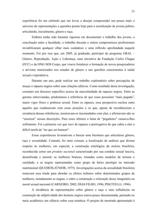 13
experiência foi um estímulo que me levou a desejar compreender um pouco mais o
universo de representações e questões postas hoje para a socialização de jovens pobres,
articulando, inicialmente, gênero e raça.
Embora tenha sido bastante rigorosa em documentar o trabalho dos jovens, a
conciliação entre a faculdade, o trabalho docente e outros compromissos profissionais
inviabilizaram qualquer olhar mais cuidadoso e uma reflexão aprofundada naquele
momento. Foi por isso que, em 2005, já graduada, participei do programa GRAL –
Gênero, Reprodução, Ação e Liderança, uma iniciativa da Fundação Carlos Chagas
(FCC) e da ONG SOS Corpo, que visava fortalecer a formação de novos pesquisadores
e ativistas interessados nos estudos de gênero e nas questões concernentes à saúde
sexual e reprodutiva.
Durante um ano, pude realizar um trabalho exploratório sobre percepções de
moças e rapazes negros sobre suas relações afetivas. Como resultado desta investigação,
constatei um discurso específico acerca da masculinidade de rapazes negros. Entre as
garotas entrevistadas, predominou a referência de que esses possuíam “mais pegada”,
maior vigor físico e potência sexual. Entre os rapazes, essa perspectiva oscilou entre
aqueles que coadunavam com essas posições e os que, apesar de reconhecerem a
existência dessas referências, mostravam-se incomodados com elas, e afirmavam não se
“encaixar” nessas descrições. Para esses últimos a fama de “pegadores” causava-lhes
sofrimento. Foi a primeira vez que ouvi de rapazes a prerrogativa de que cabia a eles a
difícil tarefa de “ter que ser homem”.
Essas experiências levaram-me a buscar uma literatura que articulasse gênero,
raça e sexualidade. Contudo, foi mais comum, a localização de análises que diziam
respeito às mulheres, em especial, a construção mitológica da mulata brasileira,
reconhecida como um produto nacional caracterizado por sua conduta sexual lasciva,
desenfreada e amoral; as mulheres brancas, tomadas como modelos de ternura e
castidade; e as negras representadas como grupo de baixo prestígio no mercado
matrimonial (QUEIRÓS-JÚNIOR, 1975). Investigações acerca da sexualidade brasileira
tomavam essa tríade para abordar os efeitos nefastos sobre determinados grupos de
mulheres, notadamente as negras, e sobre a construção e reiteração desse imaginário na
moral sexual nacional (CARNEIRO, 2002; DIAS FILHO, 1996; PISCITELLI, 1996).
A incidência de representações sobre gênero e raça e suas influências na
construção da subjetividade dos homens negros estava pouco documentada, pairando no
meio acadêmico um silêncio sobre essa temática. O projeto de mestrado apresentado à
 