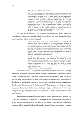 130
(Hélio, 25 anos, estudante universitário)
O E. é um puta camarada meu. A gente fazia várias paradinhas juntos, fazia
curso juntos. O cara é firmeza, cem por cento mesmo. (...) Um belo dia ele
virou para mim e disse que era bi. Eu pensei: o que esse cara está falando?
Não entendi nada. Perguntei: “O que você está falando?” Ele disse:
“Matheus, eu sou bi”. Caralho! Tá brincando comigo. Mano... O E.? Eu nem
imaginava, o cara não dava pinta, porra. Eu fui traído pelo meu olho,
porque na minha cabeça, tinha aquela concepção de cara que
desmunhecava, mas o E., não. Eu fiquei no maior dilema. E agora? Porra!
(...) Foi foda porque eu falava, falava, mas era um puta preconceituoso.
Agora eu assumo (...) Mas a gente continuou a amizade, eu já até fui
apresentado para um namorado dele, a gente tira a maior onda.
(Matheus, 24 anos, estudante universitário)
No contexto de amizades, até mesmo o questionamento desses modos de
classificações puderam ser realizados. Fabrício explicitou que entre seus amigos havia
uma “moda” em definir-se como bissexual.
Entre os meus amigos eu até brinco que está rolando uma modinha de todo
mundo se definir como bi. “Eu sou bi! Eu gosto de pessoas, não gosto de
homem, nem de mulher, que não sei o quê e pá”. Essas ideias... eu acho que
está rolando muito isso, porque estão querendo mesmo romper com isso,
tipo, ficar com homem, ficar com mulher, tipo, para curtir mesmo, para
experimentar, todo mundo está se descobrindo e aí falar que é bi é o jeito
que eles tem (...). Só que se uma amiga fica com uma mina, já é taxada de
lésbica, já pensa assim, tipo, anda na rua e já é taxada.
(Fabrício, 25 anos, ensino médio concluído)
Eu acho que tem que tomar um pouco de cuidado, porque as pessoas têm
vontade sexual, mas isso não é uma orientação. Ter vontade de ter uma
relação sexual com homem, transar com um homem, não quer dizer que o
cara é homossexual, nem se uma mina transa com outra mina. Isso não torna
ninguém homossexual. Já é! Então, eu acho que assim, se tornou
homossexual. Acho que a nossa sociedade bota tudo em caixinha, está
ligado, enquadra tudo?
(Matheus, 24 anos, ensino médio concluído)
“Botar em caixinha” foi explicado como uma maneira de “enquadrar”, ou seja,
normatizar as condutas cotidianas, em um momento sugestivo para experimentações no
campo afetivo-sexual que é a juventude. Nesse sentido, alguns rapazes desse grupo, sem
que houvesse contestação dos demais, posicionaram-se criticamente à manutenção da
divisão que se impõe desde muito cedo para orientar as condutas sexuais, marcadas pela
divisão entre “homossexuais” e “heterossexuais”. Reconheciam o esforço de alguns
amigos em driblar essas taxionomias, ainda que lançando mão do uso de outra mais
ambígua, mas que caracterizava mais adequadamente os modos como se relacionavam
com “pessoas”.
Reconhecendo os modestos avanços na sociedade brasileira nessa questão, Fry
(1982), Fry e MacRae (1983) e Carrara e Simões (2007) argumentam que a manutenção
de um sistema dualista perpetua a divisão de indivíduos a partir de suas preferências
sexuais e reforça a classificação de identidades sexuais. Mesmo contestando o estigma
 