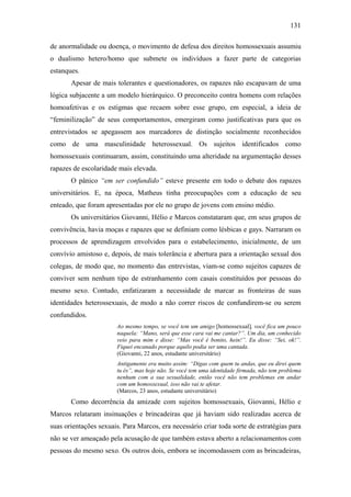 131
de anormalidade ou doença, o movimento de defesa dos direitos homossexuais assumiu
o dualismo hetero/homo que submete os indivíduos a fazer parte de categorias
estanques.
Apesar de mais tolerantes e questionadores, os rapazes não escapavam de uma
lógica subjacente a um modelo hierárquico. O preconceito contra homens com relações
homoafetivas e os estigmas que recaem sobre esse grupo, em especial, a ideia de
“feminilização” de seus comportamentos, emergiram como justificativas para que os
entrevistados se apegassem aos marcadores de distinção socialmente reconhecidos
como de uma masculinidade heterossexual. Os sujeitos identificados como
homossexuais continuaram, assim, constituindo uma alteridade na argumentação desses
rapazes de escolaridade mais elevada.
O pânico “em ser confundido” esteve presente em todo o debate dos rapazes
universitários. E, na época, Matheus tinha preocupações com a educação de seu
enteado, que foram apresentadas por ele no grupo de jovens com ensino médio.
Os universitários Giovanni, Hélio e Marcos constataram que, em seus grupos de
convivência, havia moças e rapazes que se definiam como lésbicas e gays. Narraram os
processos de aprendizagem envolvidos para o estabelecimento, inicialmente, de um
convívio amistoso e, depois, de mais tolerância e abertura para a orientação sexual dos
colegas, de modo que, no momento das entrevistas, viam-se como sujeitos capazes de
conviver sem nenhum tipo de estranhamento com casais constituídos por pessoas do
mesmo sexo. Contudo, enfatizaram a necessidade de marcar as fronteiras de suas
identidades heterossexuais, de modo a não correr riscos de confundirem-se ou serem
confundidos.
Ao mesmo tempo, se você tem um amigo [homossexual], você fica um pouco
naquela: “Mano, será que esse cara vai me cantar?”. Um dia, um conhecido
veio para mim e disse: “Mas você é bonito, hein!”. Eu disse: “Sei, ok!”.
Fiquei encanado porque aquilo podia ser uma cantada.
(Giovanni, 22 anos, estudante universitário)
Antigamente era muito assim: “Digas com quem tu andas, que eu direi quem
tu és”, mas hoje não. Se você tem uma identidade firmada, não tem problema
nenhum com a sua sexualidade, então você não tem problemas em andar
com um homossexual, isso não vai te afetar.
(Marcos, 23 anos, estudante universitário)
Como decorrência da amizade com sujeitos homossexuais, Giovanni, Hélio e
Marcos relataram insinuações e brincadeiras que já haviam sido realizadas acerca de
suas orientações sexuais. Para Marcos, era necessário criar toda sorte de estratégias para
não se ver ameaçado pela acusação de que também estava aberto a relacionamentos com
pessoas do mesmo sexo. Os outros dois, embora se incomodassem com as brincadeiras,
 