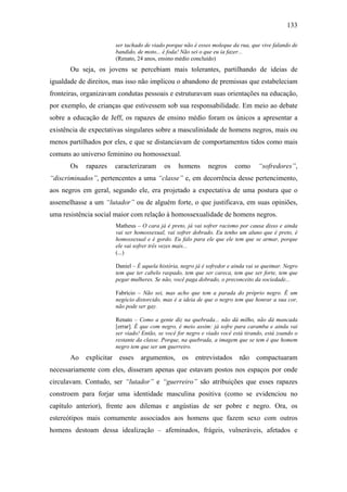 133
ser tachado de viado porque não é esses moleque da rua, que vive falando de
bandido, de moto... é foda! Não sei o que eu ia fazer...
(Renato, 24 anos, ensino médio concluído)
Ou seja, os jovens se percebiam mais tolerantes, partilhando de ideias de
igualdade de direitos, mas isso não implicou o abandono de premissas que estabeleciam
fronteiras, organizavam condutas pessoais e estruturavam suas orientações na educação,
por exemplo, de crianças que estivessem sob sua responsabilidade. Em meio ao debate
sobre a educação de Jeff, os rapazes de ensino médio foram os únicos a apresentar a
existência de expectativas singulares sobre a masculinidade de homens negros, mais ou
menos partilhados por eles, e que se distanciavam de comportamentos tidos como mais
comuns ao universo feminino ou homossexual.
Os rapazes caracterizaram os homens negros como “sofredores”,
“discriminados”, pertencentes a uma “classe” e, em decorrência desse pertencimento,
aos negros em geral, segundo ele, era projetado a expectativa de uma postura que o
assemelhasse a um “lutador” ou de alguém forte, o que justificava, em suas opiniões,
uma resistência social maior com relação à homossexualidade de homens negros.
Matheus – O cara já é preto, já vai sofrer racismo por causa disso e ainda
vai ser homossexual, vai sofrer dobrado. Eu tenho um aluno que é preto, é
homossexual e é gordo. Eu falo para ele que ele tem que se armar, porque
ele vai sofrer três vezes mais...
(...)
Daniel – É aquela história, negro já é sofredor e ainda vai se queimar. Negro
tem que ter cabelo raspado, tem que ser careca, tem que ser forte, tem que
pegar mulheres. Se não, você paga dobrado, o preconceito da sociedade...
Fabrício – Não sei, mas acho que tem a parada do próprio negro. É um
negócio distorcido, mas é a ideia de que o negro tem que honrar a sua cor,
não pode ser gay.
Renato – Como a gente diz na quebrada... não dá milho, não dá mancada
[errar]. É que com negro, é meio assim: já sofre para caramba e ainda vai
ser viado! Então, se você for negro e viado você está tirando, está zoando o
restante da classe. Porque, na quebrada, a imagem que se tem é que homem
negro tem que ser um guerreiro.
Ao explicitar esses argumentos, os entrevistados não compactuaram
necessariamente com eles, disseram apenas que estavam postos nos espaços por onde
circulavam. Contudo, ser “lutador” e “guerreiro” são atribuições que esses rapazes
constroem para forjar uma identidade masculina positiva (como se evidenciou no
capítulo anterior), frente aos dilemas e angústias de ser pobre e negro. Ora, os
estereótipos mais comumente associados aos homens que fazem sexo com outros
homens destoam dessa idealização – afeminados, frágeis, vulneráveis, afetados e
 
