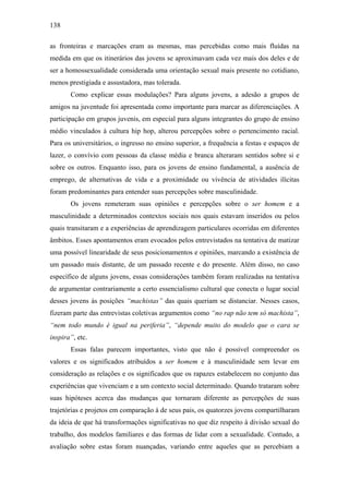 138
as fronteiras e marcações eram as mesmas, mas percebidas como mais fluídas na
medida em que os itinerários das jovens se aproximavam cada vez mais dos deles e de
ser a homossexualidade considerada uma orientação sexual mais presente no cotidiano,
menos prestigiada e assustadora, mas tolerada.
Como explicar essas modulações? Para alguns jovens, a adesão a grupos de
amigos na juventude foi apresentada como importante para marcar as diferenciações. A
participação em grupos juvenis, em especial para alguns integrantes do grupo de ensino
médio vinculados à cultura hip hop, alterou percepções sobre o pertencimento racial.
Para os universitários, o ingresso no ensino superior, a frequência a festas e espaços de
lazer, o convívio com pessoas da classe média e branca alteraram sentidos sobre si e
sobre os outros. Enquanto isso, para os jovens de ensino fundamental, a ausência de
emprego, de alternativas de vida e a proximidade ou vivência de atividades ilícitas
foram predominantes para entender suas percepções sobre masculinidade.
Os jovens remeteram suas opiniões e percepções sobre o ser homem e a
masculinidade a determinados contextos sociais nos quais estavam inseridos ou pelos
quais transitaram e a experiências de aprendizagem particulares ocorridas em diferentes
âmbitos. Esses apontamentos eram evocados pelos entrevistados na tentativa de matizar
uma possível linearidade de seus posicionamentos e opiniões, marcando a existência de
um passado mais distante, de um passado recente e do presente. Além disso, no caso
específico de alguns jovens, essas considerações também foram realizadas na tentativa
de argumentar contrariamente a certo essencialismo cultural que conecta o lugar social
desses jovens às posições “machistas” das quais queriam se distanciar. Nesses casos,
fizeram parte das entrevistas coletivas argumentos como “no rap não tem só machista”,
“nem todo mundo é igual na periferia”, “depende muito do modelo que o cara se
inspira”, etc.
Essas falas parecem importantes, visto que não é possível compreender os
valores e os significados atribuídos a ser homem e à masculinidade sem levar em
consideração as relações e os significados que os rapazes estabelecem no conjunto das
experiências que vivenciam e a um contexto social determinado. Quando trataram sobre
suas hipóteses acerca das mudanças que tornaram diferente as percepções de suas
trajetórias e projetos em comparação à de seus pais, os quatorzes jovens compartilharam
da ideia de que há transformações significativas no que diz respeito à divisão sexual do
trabalho, dos modelos familiares e das formas de lidar com a sexualidade. Contudo, a
avaliação sobre estas foram nuançadas, variando entre aqueles que as percebiam a
 
