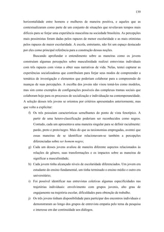 139
horizontalidade entre homens e mulheres de maneira positiva, e aqueles que as
contextualizaram como parte de um conjunto de situações que revelavam tempos mais
difíceis para se forjar uma experiência masculina na sociedade brasileira. As percepções
mais pessimistas foram dadas pelos rapazes de menor escolaridade e as mais otimistas
pelos rapazes de maior escolaridade. A escola, entretanto, não foi um espaço destacado
por eles como principal referência para a construção dessas noções.
Buscando aprofundar o entendimento sobre as maneiras como os jovens
construíam algumas percepções sobre masculinidade realizei entrevistas individuais
com três rapazes com vistas a obter suas narrativas de vida. Nelas, tentei capturar as
experiências socializadoras que contribuíam para forjar seus modos de compreender a
temática de investigação e elementos que poderiam colaborar para a compreensão de
nuanças de suas percepções. A escolha dos jovens não visou tomá-los como modelos,
mas sim como exemplos de configurações possíveis das complexas tramas sociais que
colaboram hoje para os processos de socialização e individuação na contemporaneidade.
A seleção desses três jovens se orientou por critérios apresentados anteriormente, mas
que volto a explicitar:
f) Os três possuíam características semelhantes do ponto de vista fenotípico. A
partir de uma hetero-classificação poderiam ser reconhecidos como negros.
Contudo, cada um apresentava uma maneira singular para se definir racialmente:
pardo, preto e preto/negro. Mais do que as taxionomias empregadas, aventei que
essas maneiras de se identificar relacionavam-se também a percepções
diferenciadas sobre ser homem negro;
g) Cada um desses jovens avaliou de maneira diferente aspectos relacionados às
relações de gênero, suas transformações e os impactos sobre as maneiras de
significar a masculinidade;
h) Cada jovem tinha alcançado níveis de escolaridade diferenciados. Um jovem era
estudante do ensino fundamental, um tinha terminado o ensino médio e outro era
universitário;
i) Foi possível identificar nas entrevistas coletivas algumas especificidades nas
trajetórias individuais: envolvimento com grupos juvenis, alto grau de
engajamento na trajetória escolar, dificuldades para obtenção de trabalho.
j) Os três jovens tinham disponibilidade para participar dos encontros individuais e
demonstraram ao longo dos grupos de entrevista empatia pelo tema da pesquisa
e interesse em dar continuidade aos diálogos.
 